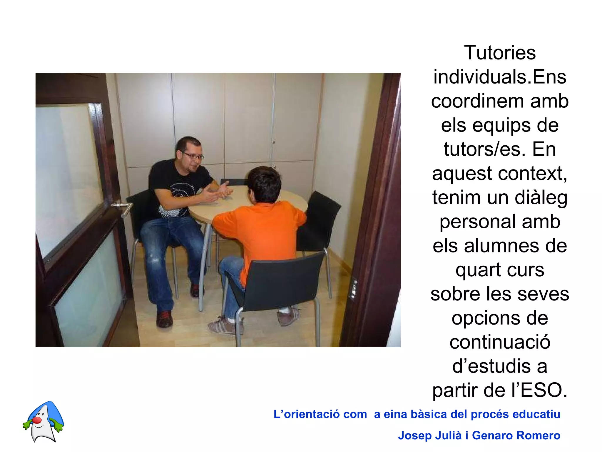 Tutories individuals.Ens coordinem amb els equips de tutors/es. En aquest context, tenim un diàleg personal amb els alumnes de quart curs sobre les seves opcions de continuació d’estudis a partir de l’ESO. L’orientació com  a eina bàsica del procés educatiu Josep Julià i Genaro Romero 