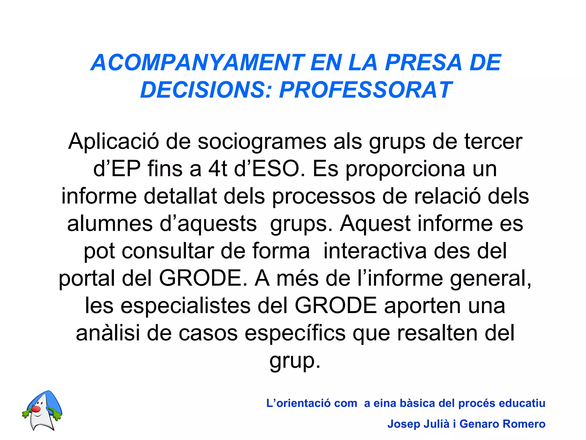 ACOMPANYAMENT EN LA PRESA DE DECISIONS: PROFESSORAT Aplicació de sociogrames als grups de tercer d’EP fins a 4t d’ESO. Es proporciona un informe detallat dels processos de relació dels alumnes d’aquests  grups. Aquest informe es pot consultar de forma  interactiva des del portal del GRODE. A més de l’informe general, les especialistes del GRODE aporten una anàlisi de casos específics que resalten del grup. L’orientació com  a eina bàsica del procés educatiu Josep Julià i Genaro Romero 