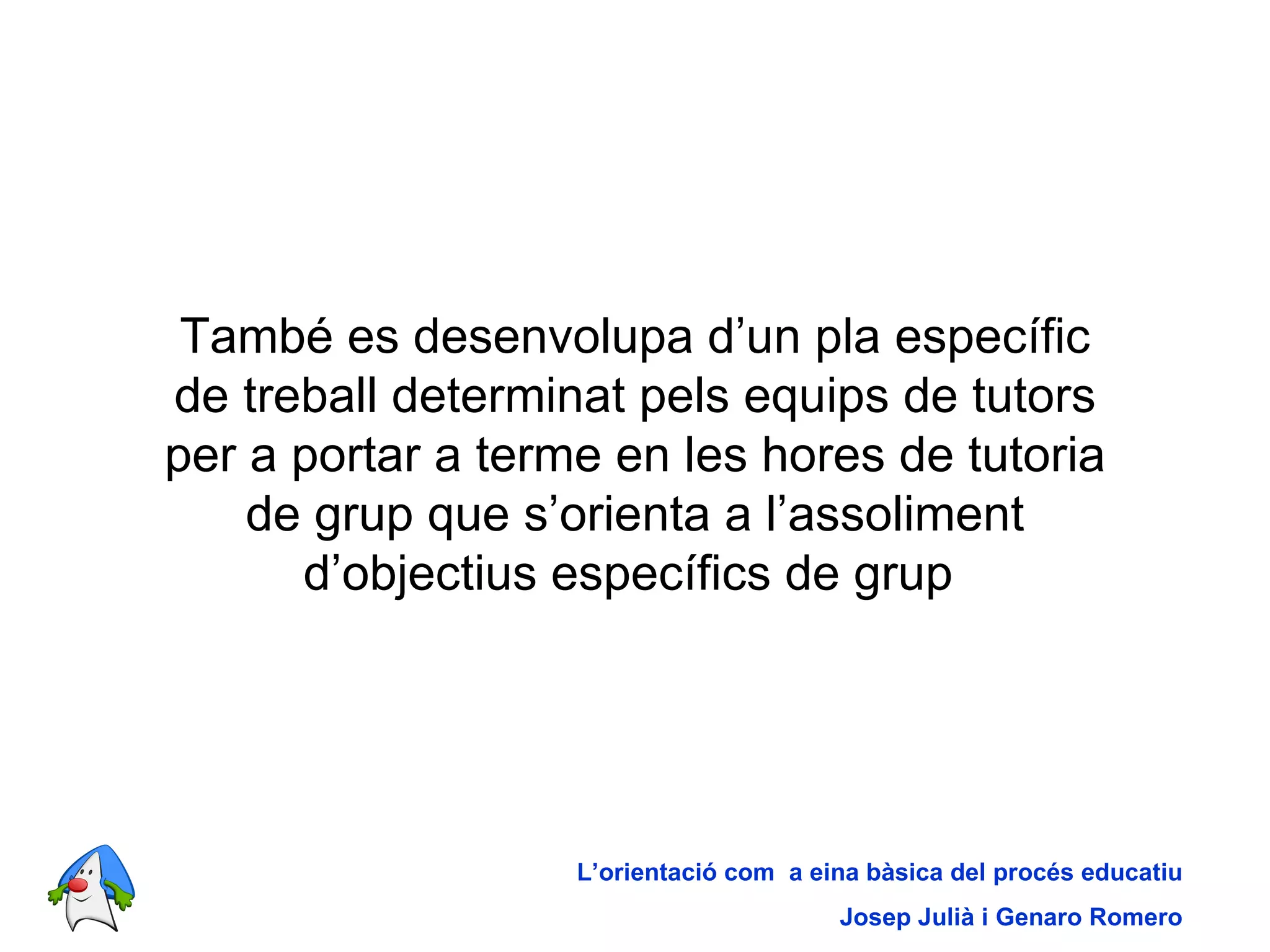 També es desenvolupa d’un pla específic de treball determinat pels equips de tutors per a portar a terme en les hores de tutoria de grup que s’orienta a l’assoliment d’objectius específics de grup   L’orientació com  a eina bàsica del procés educatiu Josep Julià i Genaro Romero 