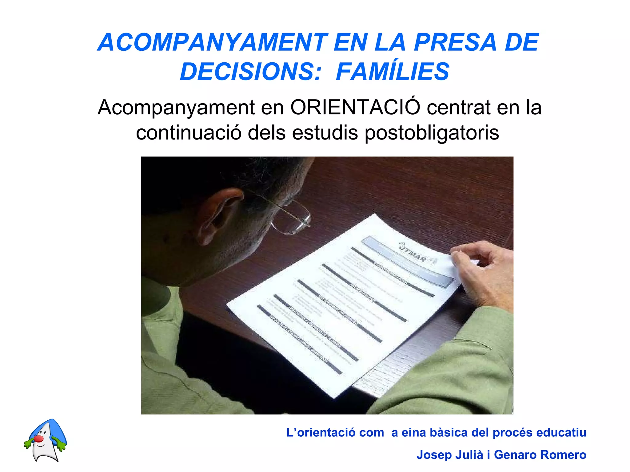 ACOMPANYAMENT EN LA PRESA DE DECISIONS:  FAMÍLIES   Acompanyament en ORIENTACIÓ centrat en la continuació dels estudis postobligatoris   L’orientació com  a eina bàsica del procés educatiu Josep Julià i Genaro Romero 