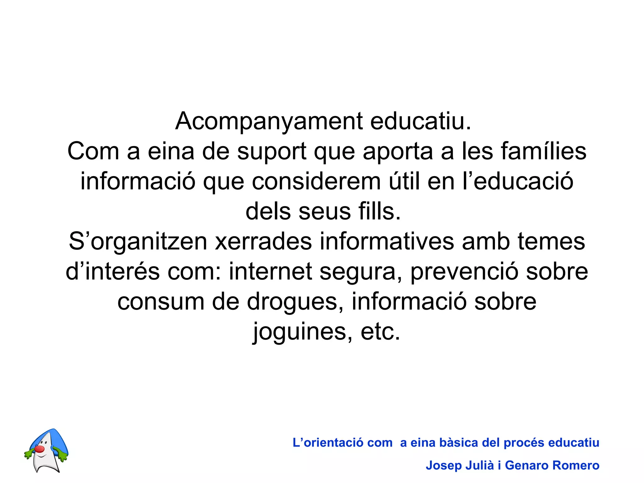 Acompanyament educatiu.  Com a eina de suport que aporta a les famílies informació que considerem útil en l’educació dels seus fills.  S’organitzen xerrades informatives amb temes d’interés com: internet segura, prevenció sobre consum de drogues, informació sobre joguines, etc. L’orientació com  a eina bàsica del procés educatiu Josep Julià i Genaro Romero 