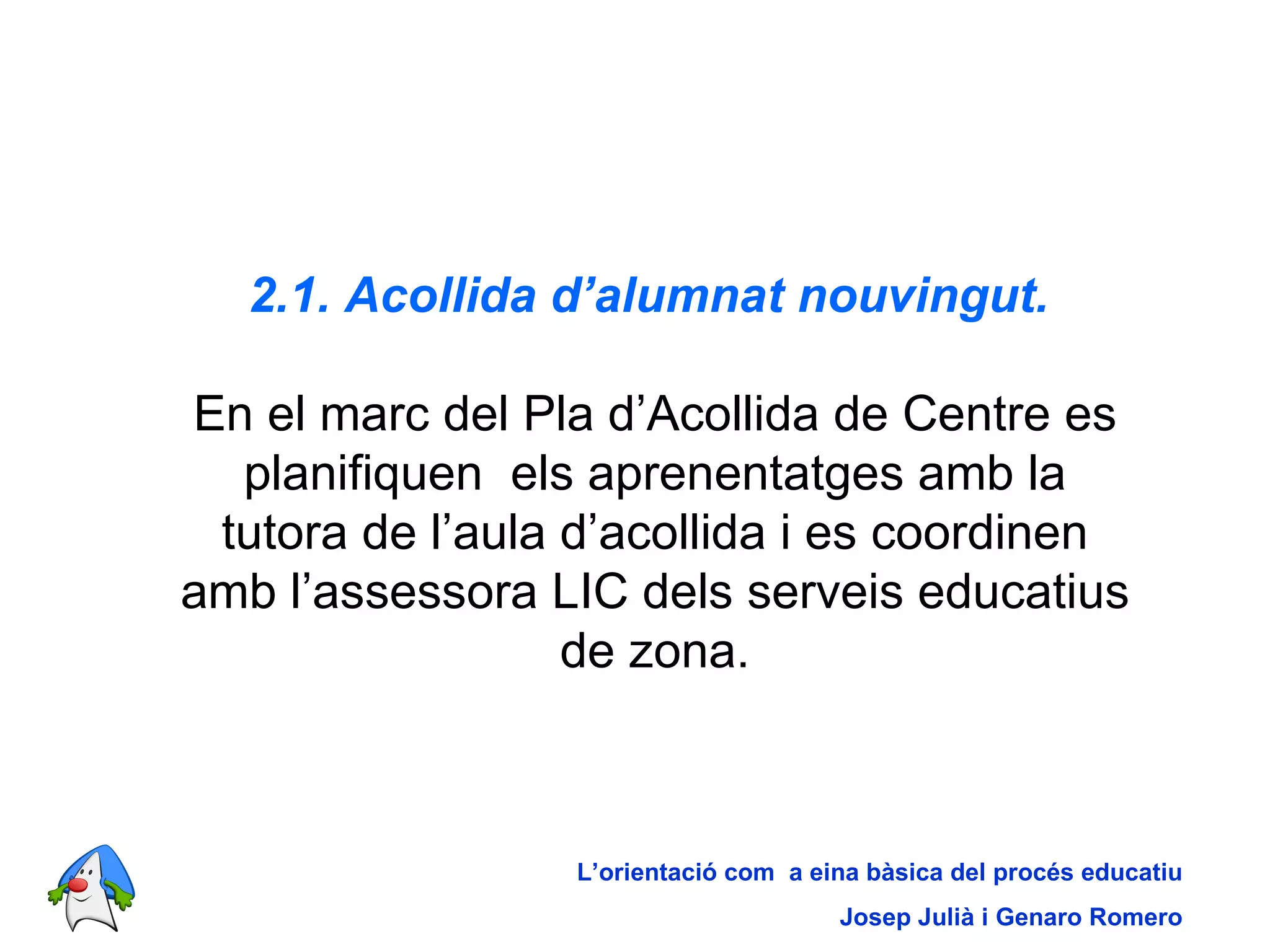 2.1. Acollida d’alumnat nouvingut.   En el marc del Pla d’Acollida de Centre es planifiquen  els aprenentatges amb la tutora de l’aula d’acollida i es coordinen amb l’assessora LIC dels serveis educatius de zona. L’orientació com  a eina bàsica del procés educatiu Josep Julià i Genaro Romero 