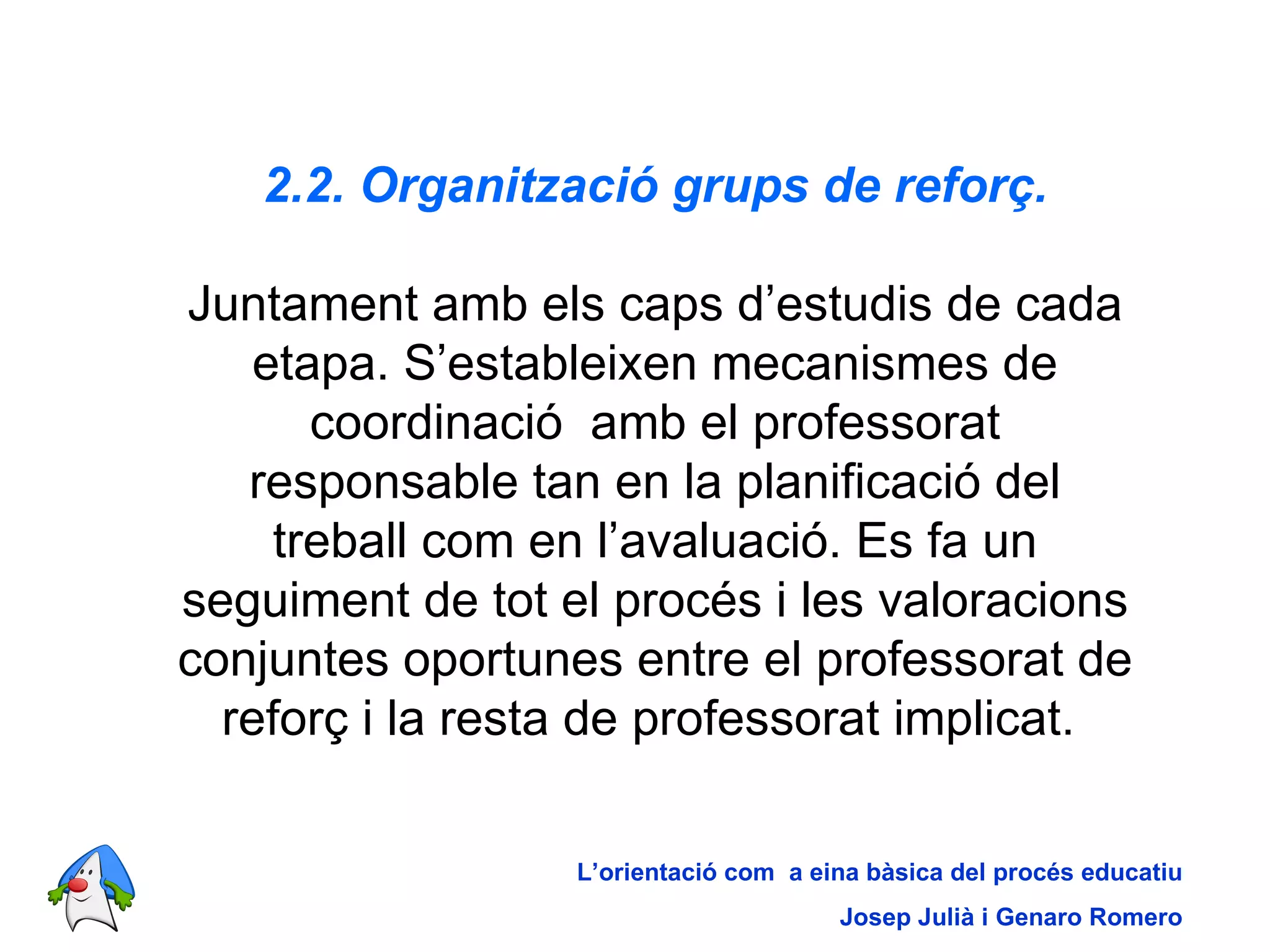2.2. Organització grups de reforç. Juntament amb els caps d’estudis de cada etapa. S’estableixen mecanismes de coordinació  amb el professorat responsable tan en la planificació del treball com en l’avaluació. Es fa un seguiment de tot el procés i les valoracions conjuntes oportunes entre el professorat de reforç i la resta de professorat implicat.  L’orientació com  a eina bàsica del procés educatiu Josep Julià i Genaro Romero 