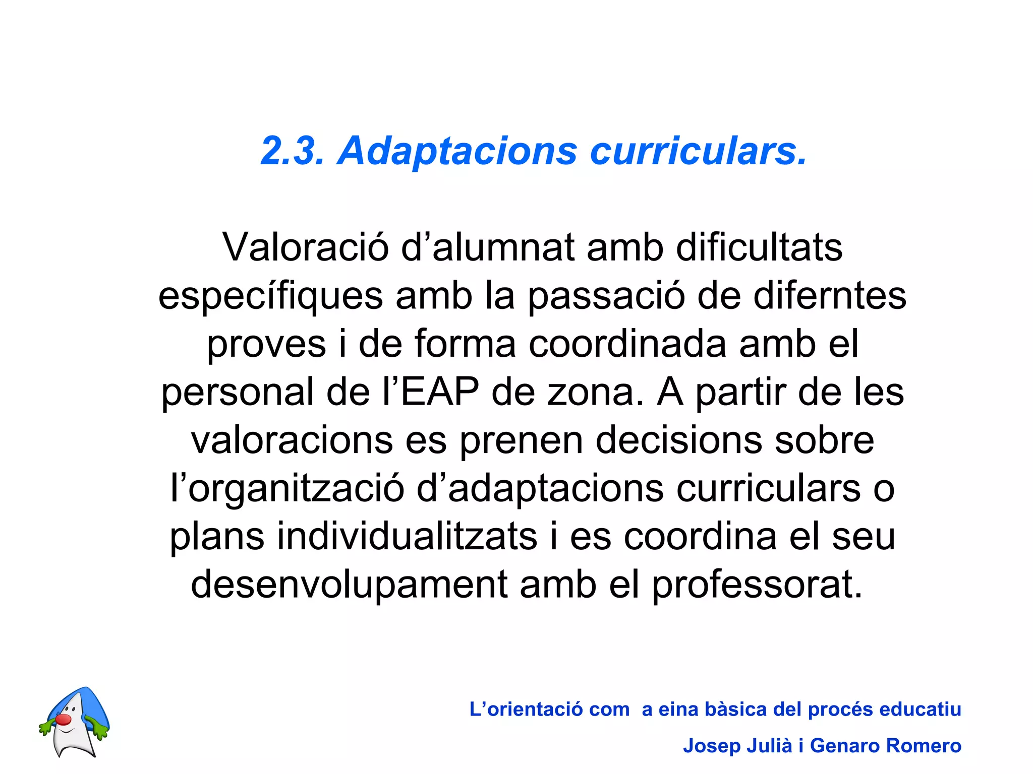 2.3. Adaptacions curriculars. Valoració d’alumnat amb dificultats específiques amb la passació de diferntes proves i de forma coordinada amb el personal de l’EAP de zona. A partir de les valoracions es prenen decisions sobre l’organització d’adaptacions curriculars o plans individualitzats i es coordina el seu desenvolupament amb el professorat.   L’orientació com  a eina bàsica del procés educatiu Josep Julià i Genaro Romero 