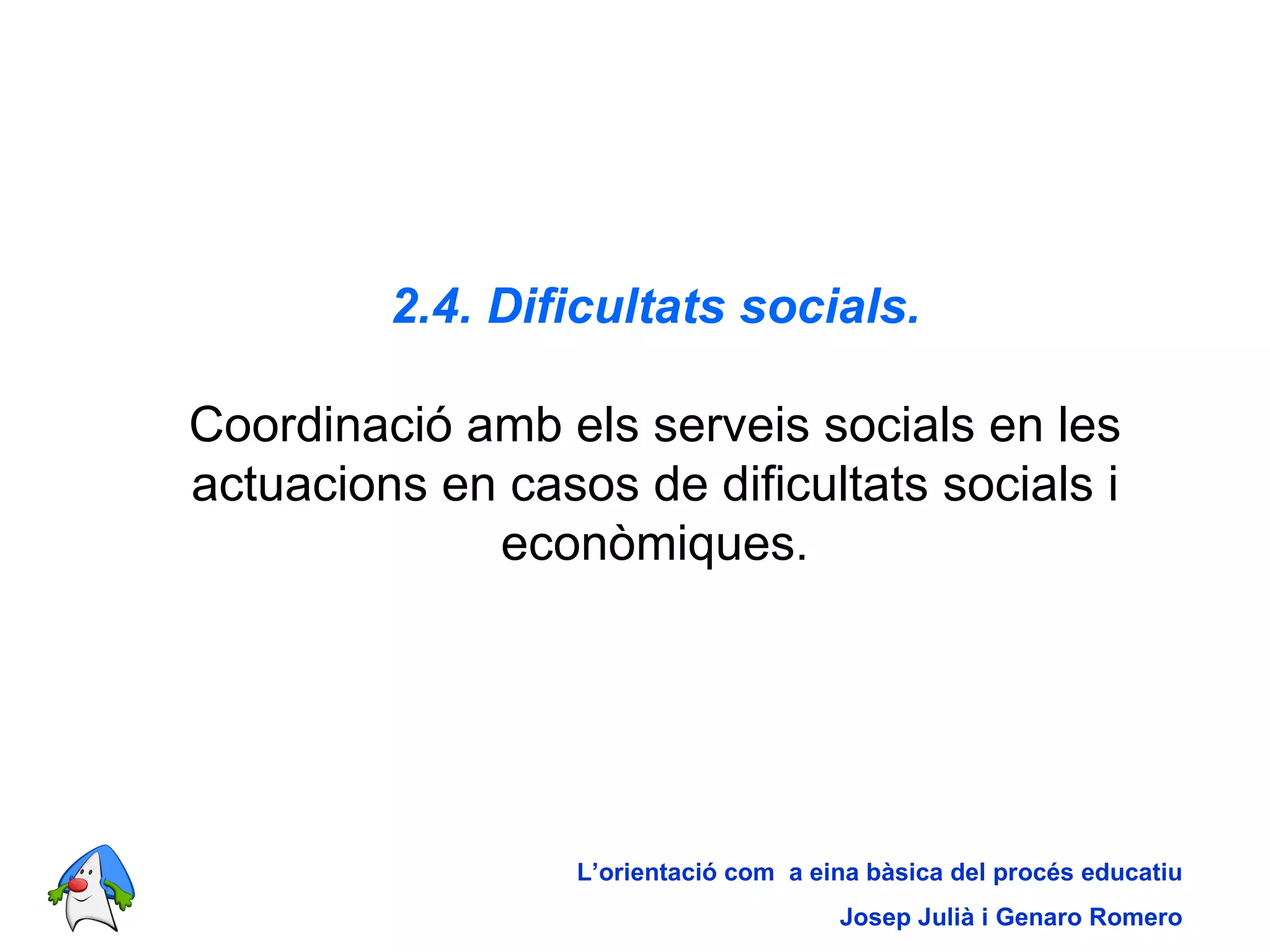 2.4. Dificultats socials. Coordinació amb els serveis socials en les actuacions en casos de dificultats socials i econòmiques. L’orientació com  a eina bàsica del procés educatiu Josep Julià i Genaro Romero 