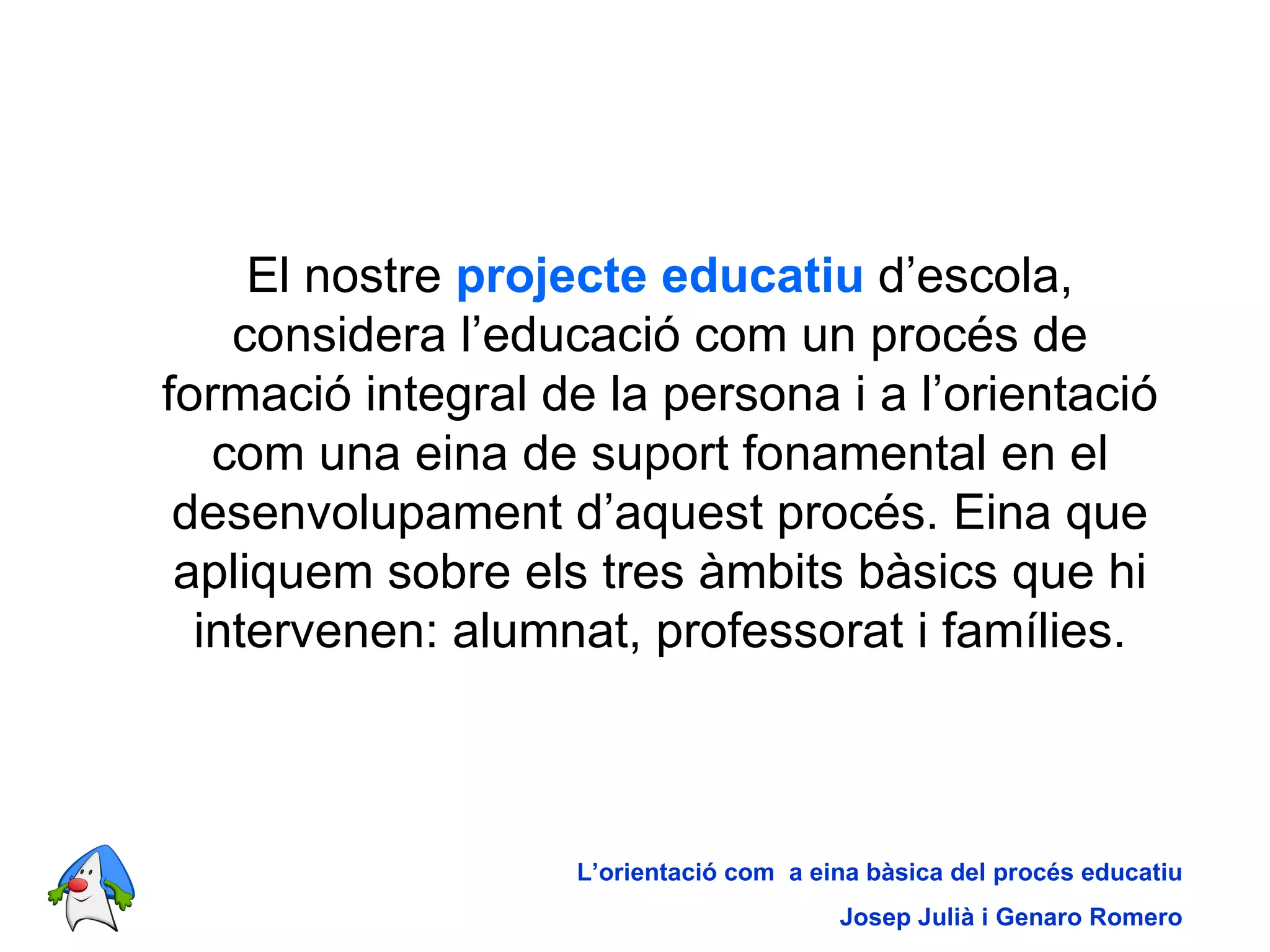 El nostre  projecte educatiu  d’escola, considera l’educació com un procés de formació integral de la persona i a l’orientació com una eina de suport fonamental en el desenvolupament d’aquest procés. Eina que apliquem sobre els tres àmbits bàsics que hi intervenen: alumnat, professorat i famílies. L’orientació com  a eina bàsica del procés educatiu Josep Julià i Genaro Romero 
