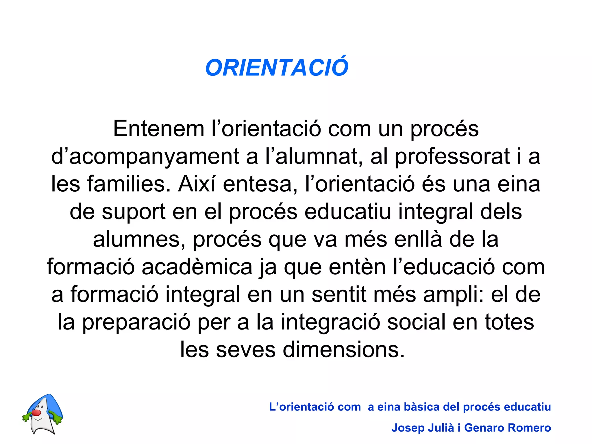 ORIENTACIÓ   Entenem l’orientació com un procés d’acompanyament a l’alumnat, al professorat i a les families. Així entesa, l’orientació és una eina de suport en el procés educatiu integral dels alumnes, procés que va més enllà de la formació acadèmica ja que entèn l’educació com a formació integral en un sentit més ampli: el de la preparació per a la integració social en totes les seves dimensions.  L’orientació com  a eina bàsica del procés educatiu Josep Julià i Genaro Romero 