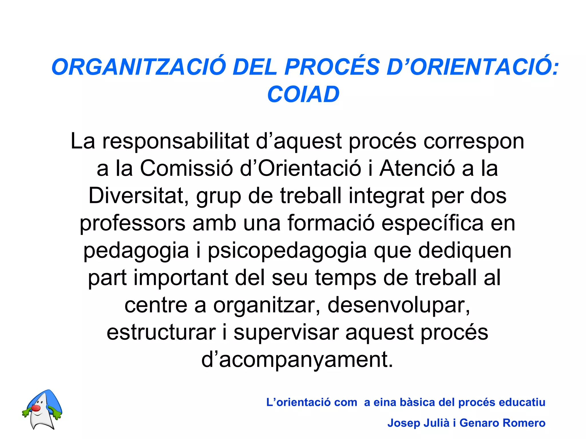 ORGANITZACIÓ DEL PROCÉS D’ORIENTACIÓ: COIAD   La responsabilitat d’aquest procés correspon a la Comissió d’Orientació i Atenció a la Diversitat, grup de treball integrat per dos professors amb una formació específica en pedagogia i psicopedagogia que dediquen part important del seu temps de treball al  centre a organitzar, desenvolupar, estructurar i supervisar aquest procés d’acompanyament. L’orientació com  a eina bàsica del procés educatiu Josep Julià i Genaro Romero 