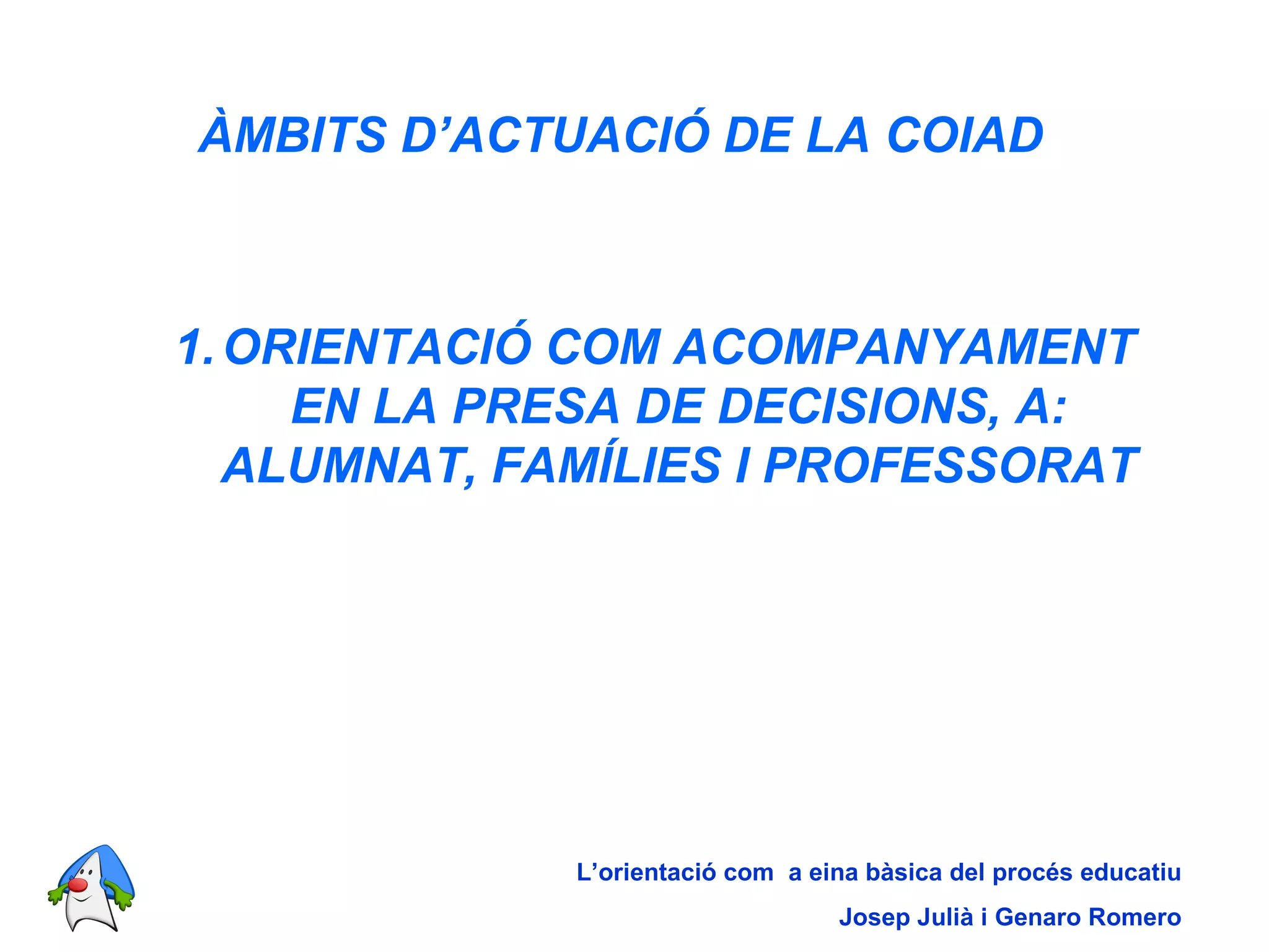 ÀMBITS D’ACTUACIÓ DE LA COIAD   ORIENTACIÓ COM ACOMPANYAMENT EN LA PRESA DE DECISIONS, A: ALUMNAT, FAMÍLIES I PROFESSORAT L’orientació com  a eina bàsica del procés educatiu Josep Julià i Genaro Romero 