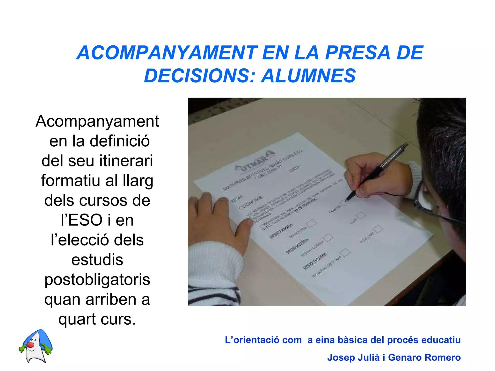 ACOMPANYAMENT EN LA PRESA DE DECISIONS: ALUMNES Acompanyament  en la definició del seu itinerari formatiu al llarg dels cursos de l’ESO i en l’elecció dels estudis postobligatoris quan arriben a quart curs. L’orientació com  a eina bàsica del procés educatiu Josep Julià i Genaro Romero 