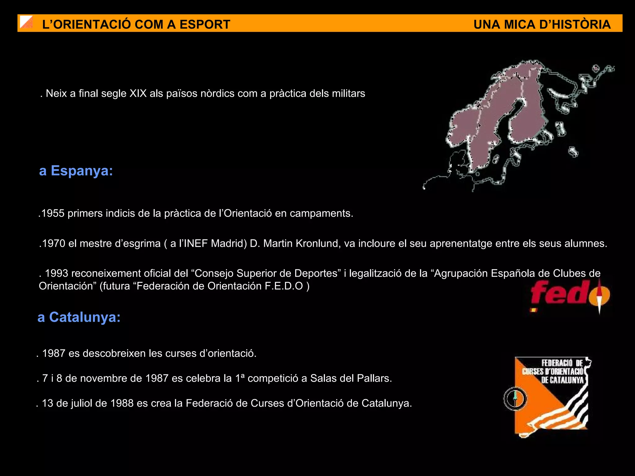 .1955 primers indicis de la pràctica de l’Orientació en campaments. . 1987 es descobreixen les curses d’orientació. L’ORIENTACIÓ COM A ESPORT UNA MICA D’HISTÒRIA . Neix a final segle XIX als països nòrdics com a pràctica dels militars a Espanya: a Catalunya: . 7 i 8 de novembre de 1987 es celebra la 1ª competició a Salas del Pallars. . 13 de juliol de 1988 es crea la Federació de Curses d’Orientació de Catalunya. . 1993 reconeixement oficial del “Consejo Superior de Deportes” i legalització de la “Agrupación Española de Clubes de Orientación” (futura “Federación de Orientación F.E.D.O ) .1970 el mestre d’esgrima ( a l’INEF Madrid) D. Martin Kronlund, va incloure el seu aprenentatge entre els seus alumnes. 