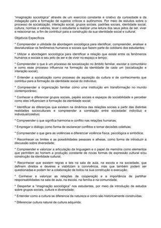 “imaginação sociológica” através de um exercício constante e criativo da curiosidade e da
indagação para a formação de sujeitos críticos e autônomos. Por meio de estudos sobre o
processo de socialização, interação social, grupos sociais, padrões sociais, identidade social,
cultura, normas e valores, levar o estudante a realizar uma leitura dos seus jeitos de ser, viver
e relacionar-se, a fim de contribuir para a construção da sua identidade social e cultural.

Objetivos Específicos

* Compreender a utilidade da abordagem sociológica para identificar, compreender, analisar e
desnaturalizar os fenômenos humanos e sociais que fazem parte do cotidiano dos estudantes;

* Utilizar a abordagem sociológica para identificar a relação que existe entre os fenômenos
humanos e sociais e seu jeito de ser e de viver no espaço e tempo;

* Compreender o que é um processo de socialização no âmbito familiar, escolar e comunitário
e como esse processo influencia na formação da identidade de cada um (socialização e
interação social);

* Entender a socialização como processo de aquisição da cultura e de conhecimento que
contribui para a formação da identidade social do indivíduo;

* Compreender a organização familiar como uma instituição em transformação no mundo
contemporâneo;

* Conhecer e diferenciar grupos sociais, papéis sociais e espaços de sociabilidade e perceber
como eles influenciam a formação da identidade social;

* Identificar as diferenças que existem na dinâmica das relações sociais a partir das distintas
realidades socioculturais e compreender a correlação entre sociedade/ indivíduo e
individual/coletivo;

* Compreender o que significa harmonia e conflito nas relações humanas;

* Empregar o diálogo como forma de esclarecer conflitos e tomar decisões coletivas;

* Compreender o que gera as violências e diferenciar violência física, psicológica e simbólica;

* Reconhecer os limites e as possibilidades pessoais e alheias, como forma de introduzir a
discussão sobre diversidade;

* Compreender e valorizar a articulação da linguagem e o papel da memória como elementos
que permitem ao homem a produção constante de novas formas de expressão cultural e/ou
construção da identidade cultural;

* Reconhecer que existem regras e leis na sala de aula, na escola e na sociedade, que
definem direitos e deveres e viabilizam a convivência, mas que também podem ser
questionadas e podem ter a colaboração de todos na sua construção e execução;

* Conhecer e valorizar as relações de cooperação e a importância de partilhar
responsabilidades na sala de aula, na escola, na família e na comunidade;

* Despertar a “imaginação sociológica” nos estudantes, por meio da introdução de estudos
sobre grupos sociais, cultura e diversidade;

* Entender como a cultura se diferencia da natureza e como são historicamente construídas;

* Diferenciar cultura natural de cultura adquirida;
 