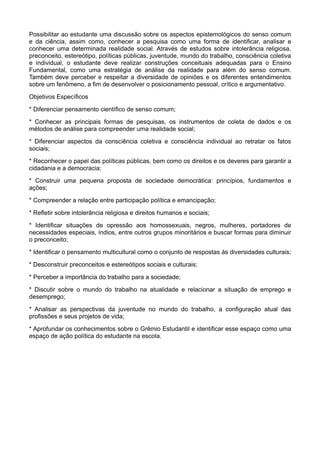 Possibilitar ao estudante uma discussão sobre os aspectos epistemológicos do senso comum
e da ciência, assim como, conhecer a pesquisa como uma forma de identificar, analisar e
conhecer uma determinada realidade social. Através de estudos sobre intolerância religiosa,
preconceito, estereótipo, políticas públicas, juventude, mundo do trabalho, consciência coletiva
e individual, o estudante deve realizar construções conceituais adequadas para o Ensino
Fundamental, como uma estratégia de análise da realidade para além do senso comum.
Também deve perceber e respeitar a diversidade de opiniões e os diferentes entendimentos
sobre um fenômeno, a fim de desenvolver o posicionamento pessoal, crítico e argumentativo.

Objetivos Específicos

* Diferenciar pensamento científico de senso comum;

* Conhecer as principais formas de pesquisas, os instrumentos de coleta de dados e os
métodos de análise para compreender uma realidade social;

* Diferenciar aspectos da consciência coletiva e consciência individual ao retratar os fatos
sociais;

* Reconhecer o papel das políticas públicas, bem como os direitos e os deveres para garantir a
cidadania e a democracia;

* Construir uma pequena proposta de sociedade democrática: princípios, fundamentos e
ações;

* Compreender a relação entre participação política e emancipação;

* Refletir sobre intolerância religiosa e direitos humanos e sociais;

* Identificar situações de opressão aos homossexuais, negros, mulheres, portadores de
necessidades especiais, índios, entre outros grupos minoritários e buscar formas para diminuir
o preconceito;

* Identificar o pensamento multicultural como o conjunto de respostas às diversidades culturais;

* Desconstruir preconceitos e estereótipos sociais e culturais;

* Perceber a importância do trabalho para a sociedade;

* Discutir sobre o mundo do trabalho na atualidade e relacionar a situação de emprego e
desemprego;

* Analisar as perspectivas da juventude no mundo do trabalho, a configuração atual das
profissões e seus projetos de vida;

* Aprofundar os conhecimentos sobre o Grêmio Estudantil e identificar esse espaço como uma
espaço de ação política do estudante na escola.
 