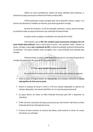 2
Caberá ao aluno providenciar, dentro do prazo definido pelo professor, o
protocolo da peça processual no Núcleo de Prática Jurídica (NPJ).
O NPJ protocolará a peça entregue pelo aluno (fazendo constar a data), e no
mesmo ato devolverá o trabalho ao discente, que deverá guardá-lo consigo.
No final do semestre, no dia da avaliação semestral, o aluno deverá entregar
ao professor todas as peças processuais cuja confecção foi determinada.
As peças serão corrigidas e receberão uma nota (de 0,0 a 10,0).
Vale destacar que o NPJ não receberá peças processuais entregues fora do
prazo fixado pelo professor. Caso o aluno perca o prazo – por qualquer razão – deverá, se
quiser, entregar a peça sem o protocolo do NPJ na data da avaliação semestral diretamente
ao professor. Tais peças também serão corrigidas, mas a nota atribuída será reduzida pela
metade.
Posteriormente, as peças serão devolvidas aos alunos, que deverão guardá-las
consigo até a conclusão do curso de Direito, pelo menos.
1.3. Das regras formais das peças processuais
Ao confeccionar as peças processuais, o aluno deve estar atento ao seguinte:
 Todas as peças entregues devem ser manuscritas, sem exceção; utilizando-se caneta
esferográfica de tinta azul ou preta;
 Jamais se esqueça de lançar o nome e o RA nos campos adequados (e apenas nos
campos adequados, sem jamais identificar-se no corpo da peça processual);
 As peças devem ser feitas na folha timbrada fornecida pelo NPJ e disponível na
copiadora;
 O NPJ não fará o protocolo de peças processuais que não tenham sido feitas na folha
timbrada oficial da instituição de ensino;
 O aluno só deve escrever no anverso das folhas, onde existem as linhas. Os versos
não devem ser utilizados.
 