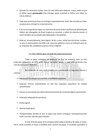 3
 Quando for necessário utilizar mais de uma folha para elaborar a peça, pede-se que
as folhas sejam grampeadas (não entregas peças juntando as folhas com clipes ou
meras dobras);
 Cada peça processual deve ser entregue separadamente; favor não encadernar todas
as peças para entregá-las conjuntamente;
 É de suma importância seguir os requisitos da prova prático-profissional aplicada pela
Ordem dos Advogados do Brasil (sugere-se consultar o edital da referida prova). O
aluno também será avaliado pela adequação a tais padrões.
 Pede-se, encarecidamente, letra legível. Se for o caso, utilize letra de forma. Lembre-
se que os examinadores da OAB e de concursos públicos nunca se esforçam para ler
as respostas dos candidatos quando a letra é ilegível!
1.4. Dos critérios para correção das peças processuais
Todas as peças entregues ao professor no final do semestre (com ou sem
protocolo tempestivo do NPJ) serão lidas e corrigidas, sendo, a cada uma, atribuída uma
nota de 0,0 (zero) a 10,0 (dez).
Na atribuição da nota serão levados em consideração os seguintes fatores e
critérios:
 Adequação da solução apresentada ao problema proposto;
 Aspectos formais (atendimento ou não dos requisitos específicos da medida
apresentada);
 Clareza na articulação das ideias (desenvolvimento de raciocínio lógico e pertinente);
 Utilização adequada do vernáculo;
 Grafia legível;
 Apresentação geral;
 Tempestividade (lembre-se que as peças que forem entregues intempestivamente
terão sua nota reduzida pela metade).
A nota final das peças será composta pela média aritmética de todas as notas,
isto é, serão somadas as notas e divididas pelo número de peças. O resultado equivalerá à
 