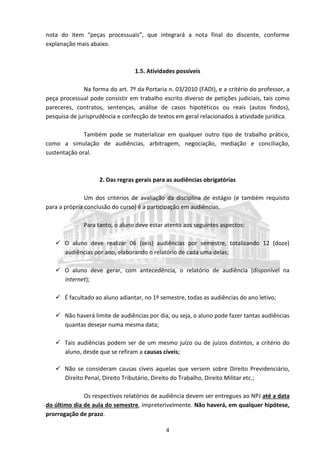 4
nota do item “peças processuais”, que integrará a nota final do discente, conforme
explanação mais abaixo.
1.5. Atividades possíveis
Na forma do art. 7º da Portaria n. 03/2010 (FADI), e a critério do professor, a
peça processual pode consistir em trabalho escrito diverso de petições judiciais, tais como
pareceres, contratos, sentenças, análise de casos hipotéticos ou reais (autos findos),
pesquisa de jurisprudência e confecção de textos em geral relacionados à atividade jurídica.
Também pode se materializar em qualquer outro tipo de trabalho prático,
como a simulação de audiências, arbitragem, negociação, mediação e conciliação,
sustentação oral.
2. Das regras gerais para as audiências obrigatórias
Um dos critérios de avaliação da disciplina de estágio (e também requisito
para a própria conclusão do curso) é a participação em audiências.
Para tanto, o aluno deve estar atento aos seguintes aspectos:
 O aluno deve realizar 06 (seis) audiências por semestre, totalizando 12 (doze)
audiências por ano, elaborando o relatório de cada uma delas;
 O aluno deve gerar, com antecedência, o relatório de audiência (disponível na
internet);
 É facultado ao aluno adiantar, no 1º semestre, todas as audiências do ano letivo;
 Não haverá limite de audiências por dia, ou seja, o aluno pode fazer tantas audiências
quantas desejar numa mesma data;
 Tais audiências podem ser de um mesmo juízo ou de juízos distintos, a critério do
aluno, desde que se refiram a causas cíveis;
 Não se consideram causas cíveis aquelas que versem sobre Direito Previdenciário,
Direito Penal, Direito Tributário, Direito do Trabalho, Direito Militar etc.;
Os respectivos relatórios de audiência devem ser entregues ao NPJ até a data
do último dia de aula do semestre, impreterivelmente. Não haverá, em qualquer hipótese,
prorrogação de prazo.
 