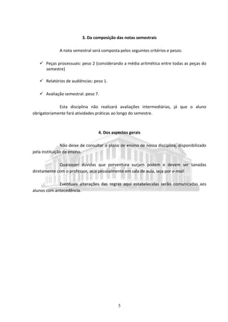 5
3. Da composição das notas semestrais
A nota semestral será composta pelos seguintes critérios e pesos:
 Peças processuais: peso 2 (considerando a média aritmética entre todas as peças do
semestre)
 Relatórios de audiências: peso 1.
 Avaliação semestral: peso 7.
Esta disciplina não realizará avaliações intermediárias, já que o aluno
obrigatoriamente fará atividades práticas ao longo do semestre.
4. Dos aspectos gerais
Não deixe de consultar o plano de ensino de nossa disciplina, disponibilizado
pela instituição de ensino.
Quaisquer dúvidas que porventura surjam podem e devem ser sanadas
diretamente com o professor, seja pessoalmente em sala de aula, seja por e-mail.
Eventuais alterações das regras aqui estabelecidas serão comunicadas aos
alunos com antecedência.
 