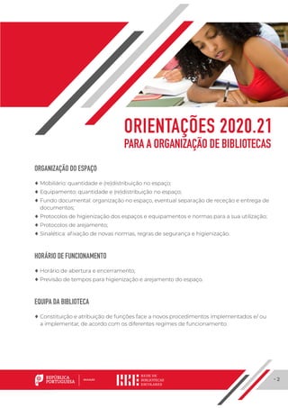 · 2
ORGANIZAÇÃO DO ESPAÇO
	♦ Mobiliário: quantidade e (re)distribuição no espaço;
	♦ Equipamento: quantidade e (re)distribuição no espaço;
	♦ Fundo documental: organização no espaço, eventual separação de receção e entrega de
documentos;
	♦ Protocolos de higienização dos espaços e equipamentos e normas para a sua utilização;
	♦ Protocolos de arejamento;
	♦ Sinalética: afixação de novas normas, regras de segurança e higienização.
HORÁRIO DE FUNCIONAMENTO
	♦ Horário de abertura e encerramento;
	♦ Previsão de tempos para higienização e arejamento do espaço.
EQUIPA DA BIBLIOTECA
	♦ Constituição e atribuição de funções face a novos procedimentos implementados e/ ou
a implementar, de acordo com os diferentes regimes de funcionamento.
ORIENTAÇÕES 2020.21
PARA A ORGANIZAÇÃO DE BIBLIOTECAS
 