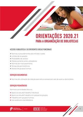 · 3
ACESSO À BIBLIOTECA E ÀS DIFERENTES ÁREAS FUNCIONAIS
	♦ Normas e procedimentos de entrada e saída;
	♦ Limites de ocupação;
	♦ Prioridades de acesso;
	♦ Distanciamento entre utilizadores;
	♦ Normas de manuseamento;
	♦ Tempo de permanência;
	♦ Acesso de grupos/ turmas.
SERVIÇOS DOCUMENTAIS
	♦ Normas de utilização da coleção para leitura presencial, sala de aula ou domiciliária.
SERVIÇOS PEDAGÓGICOS
Normas e prioridades face ao:
	♦ Apoio ao estudo/ trabalho individual;
	♦ Apoio ao estudo/ trabalho em pequenos grupos;
	♦ Trabalho com grupos/ turmas;
	♦ Uso autónomo da biblioteca.
ORIENTAÇÕES 2020.21
PARA A ORGANIZAÇÃO DE BIBLIOTECAS
 