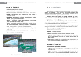 feam - FUNDAÇÃO ESTADUAL DO MEIO AMBIENTE
ORIENTAÇÕES BÁSICAS PARA OPERAÇÃO DE USINA DE TRIAGEM E COMPOSTAGEM DE LIXO 41
feam - FUNDAÇÃO ESTADUAL DO MEIO AMBIENTE
ORIENTAÇÕES BÁSICAS PARA OPERAÇÃO DE USINA DE TRIAGEM E COMPOSTAGEM DE LIXO40
5.9. PAISAGISMO
Definição: é a ciência que estuda as paisagens e que procura compor
espaços com vegetação e outros elementos da natureza, associando-os a
elementos já introduzidos pelo homem, e não consistindo apenas na criação
de jardins com o plantio de algumas plantas ornamentais.
A grande variação das formas, dos tipos da vegetação, das tonali-
dades do verde, do colorido das folhas e das flores cria uma harmonia
entre o ambiente e as construções.
O paisagismo é uma medida de integração do empreendimento à pai-
sagem local, minimiza os impactos gerados pela usina, além de promover um
ambiente de trabalho agradável para os funcionários.
As principais estruturas paisagísticas de uma usina compreendem a
cerca-viva nos limites do empreendimento, arborização, jardins e gramados.
Dentre as funções do paisagismo, citam-se:
• proteger o solo contra erosão;
• manter a umidade dos solos;
• evitar a dispersão de poeiras e resíduos para áreas vizinhas;
• implantar cercas-vivas para preservar a privacidade do trabalhador,
além de evitar o acesso de animais e de pessoas não autorizadas na
área da usina;
• criar áreas sombreadas com árvores ornamentais, exceto próximo ao
pátio de compostagem e da lagoa facultativa.
ROTINA DE OPERAÇÃO
Procedimentos semanais ou quinzenais:
• irrigar as mudas nos dois primeiros anos e, de preferência, nas horas
mais frias do dia;
• capinar com enxada em volta da muda para permitir a entrada de
água da chuva, a aplicação de adubo e a aeração do solo. Cabe lem-
ROTINA DE OPERAÇÃO
Procedimentos semestrais ou anuais:
• limpar as caixas de entrada e saída da lagoa;
• retirar todo o material sobrenadante como escumas, lodo e folhas;
• efetuar a manutenção da cerca do entorno da lagoa, evitando o
acesso de animais;
• providenciar periodicamente as análises físico-químicas do afluente,
efluente, corpo receptor e lençol freático;
• verificar a coloração do efluente tratado, que deve ter preferencial-
mente cor verde-claro e não ter cheiro;
• conferir as condições estruturais da lagoa quanto à erosão dos talu-
des e à impermeabilização, observando a constância do nível d’água;
• podar sistematicamente a cobertura vegetal dos taludes;
• limpar o local de acesso até o corpo receptor e a área do ponto de
lançamento;
• manter a tubulação ou canal de encaminhamento e o ponto de lan-
çamento do efluente tratado enrocado.
Lagoa Anaeróbia
Fossa-Filtro-Sumidouro
 