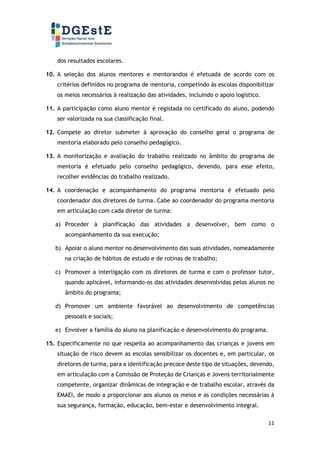 11
dos resultados escolares.
10. A seleção dos alunos mentores e mentorandos é efetuada de acordo com os
critérios definidos no programa de mentoria, competindo às escolas disponibilizar
os meios necessários à realização das atividades, incluindo o apoio logístico.
11. A participação como aluno mentor é registada no certificado do aluno, podendo
ser valorizada na sua classificação final.
12. Compete ao diretor submeter à aprovação do conselho geral o programa de
mentoria elaborado pelo conselho pedagógico.
13. A monitorização e avaliação do trabalho realizado no âmbito do programa de
mentoria é efetuado pelo conselho pedagógico, devendo, para esse efeito,
recolher evidências do trabalho realizado.
14. A coordenação e acompanhamento do programa mentoria é efetuado pelo
coordenador dos diretores de turma. Cabe ao coordenador do programa mentoria
em articulação com cada diretor de turma:
a) Proceder à planificação das atividades a desenvolver, bem como o
acompanhamento da sua execução;
b) Apoiar o aluno mentor no desenvolvimento das suas atividades, nomeadamente
na criação de hábitos de estudo e de rotinas de trabalho;
c) Promover a interligação com os diretores de turma e com o professor tutor,
quando aplicável, informando-os das atividades desenvolvidas pelos alunos no
âmbito do programa;
d) Promover um ambiente favorável ao desenvolvimento de competências
pessoais e sociais;
e) Envolver a família do aluno na planificação e desenvolvimento do programa.
15. Especificamente no que respeita ao acompanhamento das crianças e jovens em
situação de risco devem as escolas sensibilizar os docentes e, em particular, os
diretores de turma, para a identificação precoce deste tipo de situações, devendo,
em articulação com a Comissão de Proteção de Crianças e Jovens territorialmente
competente, organizar dinâmicas de integração e de trabalho escolar, através da
EMAEI, de modo a proporcionar aos alunos os meios e as condições necessárias à
sua segurança, formação, educação, bem-estar e desenvolvimento integral.
 