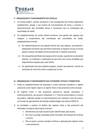 3
II - ORGANIZAÇÃO E FUNCIONAMENTO DAS ESCOLAS
1. As escolas podem, quando necessário e com salvaguarda dos limites legalmente
estabelecidos, alargar o seu horário de funcionamento de forma a conciliar o
desenvolvimento das atividades letivas e formativas com as orientações das
autoridades de saúde.
2. Os estabelecimentos de ensino devem promover uma gestão dos espaços que
assegure o cumprimento das orientações das autoridades de saúde,
designadamente através:
a) Da implementação de uma gestão flexível dos seus espaços, procedendo a
adaptações funcionais que permitam maximizar os espaços em que os alunos
possam realizar atividades letivas presenciais e trabalho autónomo;
b) De uma gestão partilhada dos espaços entre escolas, quando tal se apresente
possível, ou mediante a celebração de parcerias com outras entidades que
disponibilizem espaços para esse efeito;
c) Da organização dos seus próprios espaços, sempre que possível, através da
atribuição de uma única sala ou espaço por turma.
III - ORGANIZAÇÃO E FUNCIONAMENTO DAS ATIVIDADES LETIVAS E FORMATIVAS
1. Todos os estabelecimentos de educação e ensino deverão considerar o regime
presencial como regime regra e os regime misto e não presencial como exceção.
2. Os regimes misto e não presencial aplicam-se quando necessário, e
preferencialmente, aos alunos a frequentar o 3.º ciclo do ensino básico e o ensino
secundário, podendo alargar-se excecionalmente aos restantes ciclos de ensino,
em função do agravamento da situação epidemiológica da doença COVID-19.
3. As atividades a realizar no âmbito dos regimes misto e não presencial são
efetuadas na própria escola para os alunos:
• Beneficiários da Ação Social Escolar identificados pela escola;
• Em risco ou perigo sinalizados pelas Comissões de Proteção de Crianças
e Jovens;
• Para os quais a escola considere ineficaz a aplicação dos regimes misto
e não presencial.
 