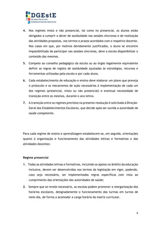 4
4. Nos regimes misto e não presencial, tal como no presencial, os alunos estão
obrigados a cumprir o dever de assiduidade nas sessões síncronas e de realização
das atividades propostas, nos termos e prazos acordados com o respetivo docente.
Nos casos em que, por motivos devidamente justificados, o aluno se encontre
impossibilitado de participar nas sessões síncronas, deve a escola disponibilizar o
conteúdo das mesmas.
5. Compete ao conselho pedagógico da escola ou ao órgão legalmente equivalente
definir as regras de registo de assiduidade ajustadas às estratégias, recursos e
ferramentas utilizadas pela escola e por cada aluno.
6. Cada estabelecimento de educação e ensino deve elaborar um plano que preveja
o protocolo e os mecanismos de ação necessários à implementação de cada um
dos regimes (presencial, misto ou não presencial) e eventual necessidade de
transição entre os mesmos, durante o ano letivo.
7. A transição entre os regimes previstos na presente resolução é solicitada à Direção-
Geral dos Estabelecimentos Escolares, que decide após ser ouvida a autoridade de
saúde competente.
Para cada regime de ensino e aprendizagem estabelecem-se, em seguida, orientações
quanto à organização e funcionamento das atividades letivas e formativas e das
atividades docentes:
Regime presencial
1. Todas as atividades letivas e formativas, incluindo os apoios no âmbito da educação
inclusiva, devem ser desenvolvidas nos termos da legislação em vigor, podendo,
caso seja necessário, ser implementadas regras específicas com vista ao
cumprimento das orientações das autoridades de saúde;
2. Sempre que se revele necessário, as escolas podem promover a reorganização dos
horários escolares, designadamente o funcionamento das turmas em turnos de
meio dia, de forma a acomodar a carga horária da matriz curricular.
 