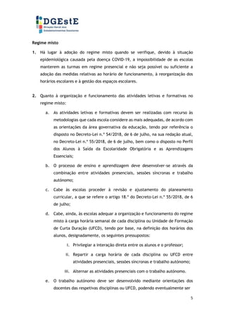 5
Regime misto
1. Há lugar à adoção do regime misto quando se verifique, devido à situação
epidemiológica causada pela doença COVID-19, a impossibilidade de as escolas
manterem as turmas em regime presencial e não seja possível ou suficiente a
adoção das medidas relativas ao horário de funcionamento, à reorganização dos
horários escolares e à gestão dos espaços escolares.
2. Quanto à organização e funcionamento das atividades letivas e formativas no
regime misto:
a. As atividades letivas e formativas devem ser realizadas com recurso às
metodologias que cada escola considere as mais adequadas, de acordo com
as orientações da área governativa da educação, tendo por referência o
disposto no Decreto-Lei n.º 54/2018, de 6 de julho, na sua redação atual,
no Decreto-Lei n.º 55/2018, de 6 de julho, bem como o disposto no Perfil
dos Alunos à Saída da Escolaridade Obrigatória e as Aprendizagens
Essenciais;
b. O processo de ensino e aprendizagem deve desenvolver-se através da
combinação entre atividades presenciais, sessões síncronas e trabalho
autónomo;
c. Cabe às escolas proceder à revisão e ajustamento do planeamento
curricular, a que se refere o artigo 18.º do Decreto-Lei n.º 55/2018, de 6
de julho;
d. Cabe, ainda, às escolas adequar a organização e funcionamento do regime
misto à carga horária semanal de cada disciplina ou Unidade de Formação
de Curta Duração (UFCD), tendo por base, na definição dos horários dos
alunos, designadamente, os seguintes pressupostos:
i. Privilegiar a interação direta entre os alunos e o professor;
ii. Repartir a carga horária de cada disciplina ou UFCD entre
atividades presenciais, sessões síncronas e trabalho autónomo;
iii. Alternar as atividades presenciais com o trabalho autónomo.
e. O trabalho autónomo deve ser desenvolvido mediante orientações dos
docentes das respetivas disciplinas ou UFCD, podendo eventualmente ser
 