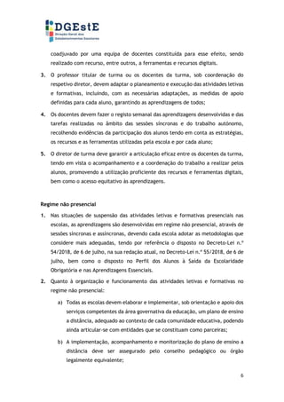 6
coadjuvado por uma equipa de docentes constituída para esse efeito, sendo
realizado com recurso, entre outros, a ferramentas e recursos digitais.
3. O professor titular de turma ou os docentes da turma, sob coordenação do
respetivo diretor, devem adaptar o planeamento e execução das atividades letivas
e formativas, incluindo, com as necessárias adaptações, as medidas de apoio
definidas para cada aluno, garantindo as aprendizagens de todos;
4. Os docentes devem fazer o registo semanal das aprendizagens desenvolvidas e das
tarefas realizadas no âmbito das sessões síncronas e do trabalho autónomo,
recolhendo evidências da participação dos alunos tendo em conta as estratégias,
os recursos e as ferramentas utilizadas pela escola e por cada aluno;
5. O diretor de turma deve garantir a articulação eficaz entre os docentes da turma,
tendo em vista o acompanhamento e a coordenação do trabalho a realizar pelos
alunos, promovendo a utilização proficiente dos recursos e ferramentas digitais,
bem como o acesso equitativo às aprendizagens.
Regime não presencial
1. Nas situações de suspensão das atividades letivas e formativas presenciais nas
escolas, as aprendizagens são desenvolvidas em regime não presencial, através de
sessões síncronas e assíncronas, devendo cada escola adotar as metodologias que
considere mais adequadas, tendo por referência o disposto no Decreto-Lei n.º
54/2018, de 6 de julho, na sua redação atual, no Decreto-Lei n.º 55/2018, de 6 de
julho, bem como o disposto no Perfil dos Alunos à Saída da Escolaridade
Obrigatória e nas Aprendizagens Essenciais.
2. Quanto à organização e funcionamento das atividades letivas e formativas no
regime não presencial:
a) Todas as escolas devem elaborar e implementar, sob orientação e apoio dos
serviços competentes da área governativa da educação, um plano de ensino
a distância, adequado ao contexto de cada comunidade educativa, podendo
ainda articular-se com entidades que se constituam como parceiras;
b) A implementação, acompanhamento e monitorização do plano de ensino a
distância deve ser assegurado pelo conselho pedagógico ou órgão
legalmente equivalente;
 