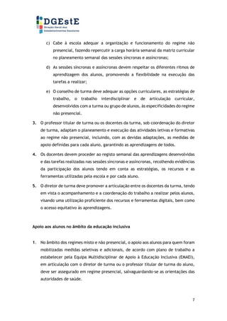 7
c) Cabe à escola adequar a organização e funcionamento do regime não
presencial, fazendo repercutir a carga horária semanal da matriz curricular
no planeamento semanal das sessões síncronas e assíncronas;
d) As sessões síncronas e assíncronas devem respeitar os diferentes ritmos de
aprendizagem dos alunos, promovendo a flexibilidade na execução das
tarefas a realizar;
e) O conselho de turma deve adequar as opções curriculares, as estratégias de
trabalho, o trabalho interdisciplinar e de articulação curricular,
desenvolvidos com a turma ou grupo de alunos, às especificidades do regime
não presencial.
3. O professor titular de turma ou os docentes da turma, sob coordenação do diretor
de turma, adaptam o planeamento e execução das atividades letivas e formativas
ao regime não presencial, incluindo, com as devidas adaptações, as medidas de
apoio definidas para cada aluno, garantindo as aprendizagens de todos.
4. Os docentes devem proceder ao registo semanal das aprendizagens desenvolvidas
e das tarefas realizadas nas sessões síncronas e assíncronas, recolhendo evidências
da participação dos alunos tendo em conta as estratégias, os recursos e as
ferramentas utilizadas pela escola e por cada aluno.
5. O diretor de turma deve promover a articulação entre os docentes da turma, tendo
em vista o acompanhamento e a coordenação do trabalho a realizar pelos alunos,
visando uma utilização proficiente dos recursos e ferramentas digitais, bem como
o acesso equitativo às aprendizagens.
Apoio aos alunos no âmbito da educação inclusiva
1. No âmbito dos regimes misto e não presencial, o apoio aos alunos para quem foram
mobilizadas medidas seletivas e adicionais, de acordo com plano de trabalho a
estabelecer pela Equipa Multidisciplinar de Apoio à Educação Inclusiva (EMAEI),
em articulação com o diretor de turma ou o professor titular de turma do aluno,
deve ser assegurado em regime presencial, salvaguardando-se as orientações das
autoridades de saúde.
 