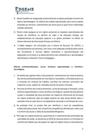 8
2. Devem também ser assegurados presencialmente os apoios prestados no Centro de
Apoio à Aprendizagem, na valência de unidade especializada, bem como os apoios
prestados por técnicos, relativamente aos alunos para os quais foram mobilizadas
medidas adicionais.
3. Devem ainda assegurar-se em regime presencial as respostas especializadas das
escolas de referência no domínio da visão e da educação bilingue dos
estabelecimentos de educação especial e os apoios prestados no âmbito do
Sistema Nacional de Intervenção Precoce na Infância.
4. A EMAEI assegura, em articulação com o Centro de Recursos TIC (CRTIC), o
acompanhamento aos docentes, com vista a uma adequada utilização pelos alunos
das ferramentas e recursos digitais necessários à operacionalização das
adaptações curriculares e ao desenvolvimento das competências e aprendizagens
identificadas no Relatório Técnico Pedagógico.
Ofertas profissionalizantes, cursos artísticos especializados e científico-
tecnológicos
1. No âmbito dos regimes misto e não presencial, relativamente aos ciclos formativos
das ofertas profissionalizantes de nível básico e secundário, a formação prática ou
a formação em contexto de trabalho, previstas nas matrizes curriculares dos
respetivos cursos, podem ser realizadas através de prática simulada.
2. Nos anos terminais dos cursos profissionais, cursos de educação e formação, cursos
artísticos especializados e cursos científico-tecnológicos, quando não seja possível
cumprir a totalidade das horas previstas nos respetivos referenciais de formação
em regime presencial cabe aos órgãos próprios de cada escola decidir sobre a
avaliação final de cada aluno e correspondente conclusão e certificação do curso.
3. Na avaliação final, as escolas têm por referência o nível de competências
evidenciado pelos alunos face ao perfil de competências definido para cada curso
e ao Perfil dos Alunos à Saída da Escolaridade Obrigatória.
4. Têm lugar em regime presencial, garantindo-se o cumprimento das orientações das
autoridades de saúde, as disciplinas ou UFCD de natureza prática e a formação em
contexto de trabalho que não possam ter lugar em regime misto ou não presencial,
 