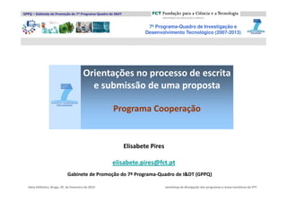 GPPQ – Gabinete de Promoção do 7º Programa-Quadro de I&DT



                                                                     7º Programa-Quadro de Investigação e
                                                                    Desenvolvimento Tecnológico (2007-2013)




                                        Orientações no processo de escrita
                                          e submissão de uma proposta

                                                    Programa Cooperação


                                                            Elisabete Pires

                                                    elisabete.pires@fct.pt
                             Gabinete de Promoção do 7º Programa-Quadro de I&DT (GPPQ)

  Ideia Atlântico, Braga, 20 de Fevereiro de 2013                             workshop de divulgação dos programas e áreas temáticas do FP7
 