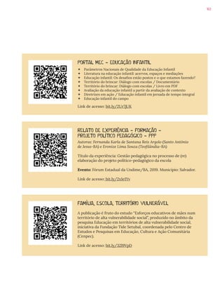 103
PORTAL MEC - EDUCAÇÃO INFANTIL
 Parâmetros Nacionais de Qualidade da Educação Infantil
 Literatura na educação infantil: acervos, espaços e mediações
 Educação infantil: Os desafios estão postos e o que estamos fazendo?
 Território do brincar: Diálogo com escolas / Documentário
 Território do brincar: Diálogo com escolas / Livro em PDF
 Avaliação da educação infantil a partir da avaliação de contexto
 Diretrizes em ação / Educação infantil em jornada de tempo integral
 Educação infantil do campo
Link de acesso: bit.ly/2Ur7jUK
RELATO DE EXPERIÊNCIA - FORMAÇÃO -
PROJETO POLÍTICO PEDAGÓGICO - PPP
Autoras: Fernanda Karla de Santana Reis Argolo (Santo Antônio
de Jesus-BA) e Eronize Lima Souza (Teofilândia-BA)
Título da experiência: Gestão pedagógica no processo de (re)
elaboração do projeto político-pedagógico da escola
Evento: Fórum Estadual da Undime/BA, 2019. Município: Salvador.
Link de acesso: bit.ly/2x1e1Yv
FAMÍLIA, ESCOLA, TERRITÓRIO VULNERÁVEL
A publicação é fruto do estudo “Esforços educativos de mães num
território de alta vulnerabilidade social”, produzido no âmbito da
pesquisa Educação em territórios de alta vulnerabilidade social,
iniciativa da Fundação Tide Setubal, coordenada pelo Centro de
Estudos e Pesquisas em Educação, Cultura e Ação Comunitária
(Cenpec).
Link de acesso: bit.ly/32l9VpD
 