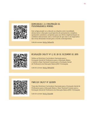 105
RESOLUÇÃO CNE/CP Nº 2, DE 20 DE DEZEMBRO DE 2019
Define as Diretrizes Curriculares Nacionais para a
Formação Inicial de Professores para a Educação Básica
e institui a Base Nacional Comum para a Formação Inicial
de Professores da Educação Básica (BNC-Formação).
Link de acesso: bit.ly/3bNuE93
PARECER CNE/CP Nº 22/2019
Trata das Diretrizes Curriculares Nacionais para a Formação Inicial de
Professores para a Educação Básica e Base Nacional Comum para a
Formação Inicial de Professores da Educação Básica (BNC-Formação).
Link de acesso: bit.ly/2Jyio06
DEMOCRACIA E A CONSTRUÇÃO DE
PERSONALIDADES MORAIS
Este artigo propõe-se a discutir as relações entre moralidade,
democracia e educação na perspectiva do pensamento complexo,
apontando caminhos e propostas para sua efetiva implementação no
cotidiano educacional, com a convicção de que esse é um imperativo
das novas demandas sociais para a escola contemporânea.
Link de acesso: bit.ly/345uuYb
 