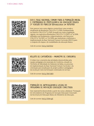 4. BAÚ DE LINHAS E BILROS
RELATO DE EXPERIÊNCIA - MUNICÍPIO DE CORDEIROS
O relato traz a memória das atividades desenvolvidas pela
equipe pedagógica do município de Cordeiros, situado no
Território de Identidade do Sudoeste da Bahia, no processo
de implementação da Base Nacional Comum Curricular e da
orientação para atualização do projeto político-pedagógico
da escola por meio da formação continuada em serviço.
Link de acesso: bit.ly/3bUVjRD
FORMAÇÃO DE ARTICULADORES LOCAIS DO
PROGRAMA DE INOVAÇÃO EDUCAÇÃO CONECTADA
Este material foi desenvolvido a partir do curso a distância “Formação
de Articuladores do Programa de Inovação Educação Conectada”,
da Secretaria de Educação Básica do Ministério da Educação.
Link de acesso: bit.ly/2X8vvgE
DCN E BASE NACIONAL COMUM PARA A FORMAÇÃO INICIAL
E CONTINUADA DE PROFESSORES DA EDUCAÇÃO BÁSICA
3ª VERSÃO DO PARECER (Atualizada em 18/9/19)
Este parecer tem como objetivo central fazer uma revisão e
atualização da Resolução CNE/CP nº 2/2015, fundamentada
no Parecer CNE/CP nº 2/2015, levando em conta a legislação
vigente, em especial as Resoluções CNE/CP n° 2/2017 e n° 4/2018,
definidas com fundamento, respectivamente, nos Pareceres
CNE/CP nº 15/2017 e nº 15/2018, que instituíram e definiram a
implementação da Base Nacional Comum Curricular (BNCC) para
o conjunto de etapas e de modalidades da educação básica.
Link de acesso: bit.ly/3aFZHnl
 
