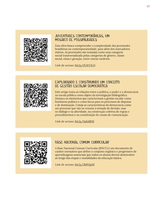 107
BASE NACIONAL COMUM CURRICULAR
A Base Nacional Comum Curricular (BNCC) é um documento de
caráter normativo que define o conjunto orgânico e progressivo de
aprendizagens essenciais que todos os alunos devem desenvolver
ao longo das etapas e modalidades da educação básica.
Link de acesso: bit.ly/3bPOpNf
JUVENTUDES CONTEMPORÂNEAS, UM
MOSAICO DE POSSIBILIDADES
Esta obra busca compreender a complexidade das juventudes
brasileiras na contemporaneidade, para além dos marcadores
etários. As juventudes são tomadas como uma categoria
social transversalizada pelas categorias de gênero, classe
social, etnia e geração, entre outras variáveis.
Link de acesso: bit.ly/2UKY3LD
EXPLORANDO E CONSTRUINDO UM CONCEITO
DE GESTÃO ESCOLAR DEMOCRÁTICA
Este artigo toma as relações entre a política, o poder e a democracia
na escola pública como objeto da investigação bibliográfica.
Destaca os elementos que caracterizam a gestão escolar como
fenômeno político e como lócus para os processos de disputas
e de dominação. Coteja as características da democracia como
um processo que não se resume à tomada de decisão, mas
no diálogo e na alteridade, na construção coletiva de regras e
procedimentos e na constituição de canais de comunicação.
Link de acesso: bit.ly/3aKd8SX
 