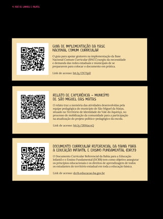 4. BAÚ DE LINHAS E BILROS
GUIA DE IMPLEMENTAÇÃO DA BASE
NACIONAL COMUM CURRICULAR
O guia para apoiar gestores na implementação da Base
Nacional Comum Curricular (BNCC) surgiu da necessidade
e demanda das redes estaduais e municipais de se
prepararem para colocar o documento em prática.
Link de acesso: bit.ly/2X73plJ
RELATO DE EXPERIÊNCIA - MUNICÍPIO
DE SÃO MIGUEL DAS MATAS
O relato traz a memória das atividades desenvolvidas pela
equipe pedagógica do município de São Miguel da Matas,
situado no Território de Identidade do Vale do Jiquiriçá, no
processo de mobilização da comunidade para a participação
na atualização do projeto político-pedagógico da escola.
Link de acesso: bit.ly/2RMacxQ
DOCUMENTO CURRICULAR REFERENCIAL DA BAHIA PARA
A EDUCAÇÃO INFANTIL E ENSINO FUNDAMENTAL (DRCB)
O Documento Curricular Referencial da Bahia para a Educação
Infantil e o Ensino Fundamental (DCRB) tem como objetivo assegurar
os princípios educacionais e os direitos de aprendizagem de todos
os estudantes do território estadual em toda a educação básica.
Link de acesso: dcrb.educacao.ba.gov.br
 