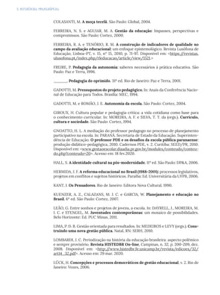 5. REFERÊNCIAS BIBLIOGRÁFICAS
COLASANTI, M. A moça tecelã. São Paulo: Global, 2004.
FERREIRA, N. S. e AGUIAR, M. A. Gestão da educação: Impasses, perspectivas e
compromissos. São Paulo: Cortez, 2000.
FERREIRA, R. A. e TENÓRIO, R. M. A construção de indicadores de qualidade no
campo da avaliação educacional: um enfoque epistemológico. Revista Lusófona de
Educação, Lisboa-PT, v. 15, nº 15, 2010, p. 71-97. Disponível em: <https:/
/revistas.
ulusofona.pt/index.php/rleducacao/article/view/1521.>
FREIRE, P. Pedagogia da autonomia: saberes necessários à prática educativa. São
Paulo: Paz e Terra, 1996.
______. Pedagogia do oprimido. 31ª ed. Rio de Janeiro: Paz e Terra, 2001.
GADOTTI, M. Pressupostos do projeto pedagógico. In: Anais da Conferência Nacio-
nal de Educação para Todos. Brasília: MEC, 1994.
GADOTTI, M. e ROMÃO, J. E. Autonomia da escola. São Paulo: Cortez, 2004.
GIROUX, H. Cultura popular e pedagogia crítica: a vida cotidiana como base para
o conhecimento curricular. In: MOREIRA, A. F. e SILVA, T. T. da (orgs.). Currículo,
cultura e sociedade. São Paulo: Cortez, 1994.
GNOATTO, H. L. A mediação do professor pedagogo no processo de planejamento
participativo na escola. In: PARANÁ. Secretaria de Estado da Educação. Superinten-
dência de Educação. O professor PDE e os desafios da escola pública paranaense:
produção didático-pedagógica, 2010. Cadernos PDE, v. 2. Curitiba: SEED/PR, 2010.
Disponível em: <www.gestaoescolar.diaadia.pr.gov.br/modules/conteudo/conteu-
do.php?conteudo=20>. Acesso em: 18 fev.2020.
HALL, S. A identidade cultural na pós-modernidade. 11ª ed. São Paulo: DP&A, 2006.
HERMIDA, J. F. A reforma educacional no Brasil (1988-2001): processos legislativos,
projetos em conflitos e sujeitos históricos. Paraíba: Ed. Universitária da UFPB, 2006.
KANT, I. Os Pensadores. Rio de Janeiro: Editora Nova Cultural, 1990.
KUENZER, A. Z., CALAZANS, M. J. C. e GARCIA, W. Planejamento e educação no
Brasil. 6ª ed. São Paulo: Cortez, 2007.
LEÃO, G. Entre sonhos e projetos de jovens, a escola. In: DAYRELL, J., MOREIRA, M.
I. C. e STENGEL, M. Juventudes contemporâneas: um mosaico de possibilidades.
Belo Horizonte: Ed. PUC Minas, 2011.
LIMA, P. D. B. Gestão orientada para resultados. In: MEDEIROS e LEVY (orgs.). Cons-
truindo uma nova gestão pública. Natal, RN: SERH, 2010.
LOMBARDI, J. C. Periodização na história da educação brasileira: aspecto polêmico
e sempre provisório. Revista HISTEDBR On-line, Campinas, n. 32, p. 200-209, dez.
2008. Disponível em: <http:/
/www.histedbr.fe.unicamp.br/revista/edicoes/32/
art14_32.pdf>. Acesso em: 29 mar. 2020.
LÜCK, H. Concepções e processos democráticos de gestão educacional, v. 2. Rio de
Janeiro: Vozes, 2006.
 