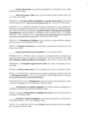 113
______. Gestão educacional: uma questão paradigmática. Petrópolis: Vozes, 2006.
(Cadernos de Gestão).
______. Toda a força para o líder. Nova Escola. Gestão Escolar. Editora Abril. Ano
I, n. 1. Abr./mai. 2009.
MORETTO, V. O projeto político-pedagógico e a gestão democrática. Edições SM
Brasil. Disponível em: <http:/
/youtu.be/quQqZVR8v_g>. Acesso em: 18 fev. 2020.
OLIVEIRA, S. A. A avaliação enquanto processo emancipatório: uma proposta de
formação continuada de professores. In. PARANÁ. Secretaria de Estado da Educa-
ção. Superintendência de Educação. O professor PDE e os desafios da escola públi-
ca paranaense: produção didático-pedagógica, 2010. Cadernos PDE, v. 2. Curitiba:
SEED/PR., 2012. Disponível em: <www.gestaoescolar.diaadia.pr.gov.br/modules/
conteudo/conteudo.php?conteudo=20>. Acesso em: 18 fev. 2020.
PADILHA, P. R. Planejamento dialógico: como construir o projeto político-pedagó-
gico da escola. 5ª ed. São Paulo: Cortez, 2005.
PARO, V. H. Eleições de diretores: a escola pública experimenta a democracia. São
Paulo: Xamã, 2003
______. Gestão democrática da escola pública. 3ª ed. São Paulo: 2005.
RIBEIRO, R. M. C. e NARDI, E. Bases normativas e condições político-institucionais
da gestão democrática em sistemas municipais de ensino do estado do Piauí. En-
saio: avaliação e políticas públicas em educação, v. 26, n. 98, p. 7-31, jan./mar. 2018
SARAMAGO, J. O evangelho segundo Jesus Cristo. São Paulo: Companhia das Le-
tras, 1991.
SAVIANI, D. Escola e democracia. 36ª ed. Campinas, SP: Autores Associados, 2003.
SOUZA, A. R. Explorando e construindo um conceito de gestão escolar democráti-
ca. Educação em revista, v. 25, n. 3, p. 123-40, dez. 2009. Disponível em: <https:/
/
doi.org/10.1590/S0102-46982009000300007>
VASCONCELLOS, C. dos S. Planejamento: projeto de ensino-aprendizagem e proje-
to político-pedagógico, 15ª ed. São Paulo: Libertad, 2006.
______. Coordenação do trabalho pedagógico: do projeto político-pedagógico ao
cotidiano da sala de aula. São Paulo: Libertad, 2004.
VEIGA, I. P. A. (org.). Projeto político-pedagógico da escola: uma construção possível.
Campinas, SP: Papirus, 1995.
______. Inovações e projeto-pedagógico: uma relação regulatória ou emancipató-
ria? Caderno Cedes, v. 23, n. 61. Campinas: 2003.
VEIGA, I. P A. e RESENDE, L.M.G. (orgs.). Escola: espaço do projeto político-pedagó-
gico. Campinas: Papirus, 1998.
 