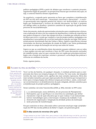 1. PARA COMEÇAR A CONVERSA...
político-pedagógico (PPP) a partir de debates que envolvem o contexto presente,
argumentos legais do passado e as perspectivas futuras que envolvem esta ação, ou
seja, o contexto histórico desses argumentos.
Na sequência, a segunda parte apresenta as faces que compõem a (re)elaboração
do PPP em três atos essenciais – situacional, conceitual e operacional –, e encer-
ra apresentando uma sugestão possível de roteiro a ser desenvolvido e os marcos
legais que fundamentam a tecitura do referido documento. Ao final, é proposto
um diálogo sobre os desafios e possíveis caminhos de superação da gestão nesse
processo de sua (re)elaboração.
Neste documento, ainda são apresentadas orientações para complementar a leitura,
com a indicação de sites e de um conjunto de depoimentos e relatos de experiências
que podem enriquecer o fazer das equipes técnicas, à medida que utilizam os fios e
os bilros para tecer a renda que comporá o tom do projeto político-pedagógico em
atendimento à nova política de currículo instituída no país por ato legal. Este anexo,
artisticamente denominado Baú das Linhas e Bilros, registra experiências exitosas
vivenciadas em diversos municípios do estado da Bahia e por vários profissionais
que atuam no campo da formação em serviço nas redes de ensino.
Espera-se que as contribuições deste documento possam colaborar com as redes
e suas equipes nos atos que envolvem o fazer do PPP como documento norteador
do trabalho escolar, uma vez que o mesmo deve ser regido por princípios teóricos/
legais com a função de expressar, orientar e promover a articulação das práticas e
vivências no cotidiano da escola.
Então, sigamos juntos...
Tecer os fios da história, em qualquer situação, é condição primeira para a com-
preensão dos fatos nos tempos/espaços de vivência. Por essa razão, são lançados
novelos das mais variadas cores, agulhas das mais variadas espessuras, bilros dos
mais variados tamanhos, para que sejam puxados fios da história que transportará o
leitor para o tempo/espaço dos últimos tempos percorridos e, assim, contextuali-
zar os movimentos e os desdobramentos da ação colegiada, abrindo caminhos para
a (re)elaboração do projeto político-pedagógico.
Nesse caminhar, tal como Vasconcellos (2004, p. 169), entende-se PPP como
(...) a sistematização, nunca definitiva, de um processo de Planejamento
Participativo, que se aperfeiçoa e se concretiza na caminhada, que define
claramente o tipo de ação educativa que se quer realizar. É um instrumento
teórico-metodológico para a intervenção e mudança da realidade. É um
elemento de organização e integração da atividade prática da instituição
neste processo de transformação.
Em que contextos se situa a discussão sobre o processo atual que exige a (re)elabo-
ração do PPP das escolas públicas da Bahia? A seguir, um panorama geral.
1.1.1 O olhar através do retrovisor (Por quê?)
“E logo sentava-se ao tear. Linha clara, para começar o dia, delicado traço cor da luz, que ela ia
passando entre os fios estendidos, enquanto lá fora a claridade da manhã desenhava o horizonte.”
COLASANTI, 2004
1.1 Tecendo os fios da história
“Depois lãs mais
vivas, quentes lãs
iam tecendo hora
a hora, em longo
tapete que nunca
acabava. Se era
forte demais o
sol, e no jardim
pendiam as pétalas,
a moça colocava na
lançadeira grossos
fios cinzentos
do algodão mais
felpudo.”
COLASANTI, 2004
 