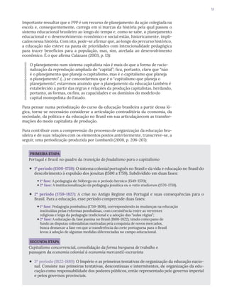 13
Importante ressaltar que o PPP é um recurso de planejamento da ação colegiada na
escola e, consequentemente, carrega em si marcas da história pela qual passou o
sistema educacional brasileiro ao longo do tempo e, como se sabe, o planejamento
educacional e o desenvolvimento econômico e social estão, historicamente, impli-
cados nessa história. Com isto, pode-se afirmar que, ao longo do percurso histórico,
a educação não esteve na pauta de prioridades com intencionalidade pedagógica
para trazer benefícios para a população, mas, sim, atrelada ao desenvolvimento
econômico. É o que afirma Calazans (2003, p. 13):
O planejamento num sistema capitalista não é mais do que a forma de racio-
nalização da reprodução ampliada do “capital”; fica, portanto, claro que “não
é o planejamento que planeja o capitalismo, mas é o capitalismo que planeja
o planejamento”. (...) se concordarmos que é o “capitalismo que planeja o
planejamento”, estaremos anuindo que o planejamento da educação também é
estabelecido a partir das regras e relações da produção capitalistas, herdando,
portanto, as formas, os fins, as capacidades e os domínios do modelo do
capital monopolista do Estado.
Para pensar numa periodização do curso da educação brasileira a partir dessa ló-
gica, torna-se necessário considerar a articulação contraditória da economia, da
sociedade, da política e da educação no Brasil em sua articulaçãocom as transfor-
mações do modo capitalista de produção.
Para contribuir com a compreensão do processo de organização da educação bra-
sileira e de suas relações com os elementos postos anteriormente, transcreve-se, a
seguir, uma periodização produzida por Lombardi (2008, p. 206-207):
PRIMEIRA ETAPA
Portugal e Brasil no quadro da transição do feudalismo para o capitalismo
‘ 1º período (1500-1759): O sistema colonial português no Brasil e da vida e educação no Brasil do
descobrimento à expulsão dos jesuítas (1500 a 1759). Subdividido em duas fases:
1ª fase: A pedagogia de Nóbrega ou o período heroico (1549-1570);
2ª fase: A institucionalização da pedagogia jesuítica ou o ratio studiorum (1570-1759).
‘ 2º período (1759-1827): A crise no Antigo Regime em Portugal e suas consequências para o
Brasil. Para a educação, esse período compreende duas fases:
1ª fase: Pedagogia pombalina (1759-1808), correspondendo às mudanças na educação
instituídas pelas reformas pombalinas, com coexistência entre as vertentes
religiosa e leiga da pedagogia tradicional e a adoção das “aulas régias”;
2ª fase: A educação da fase joanina no Brasil (1808-1822), tendo como pano de
fundo as disputas colonialistas motivadas pela conquista de novos mercados,
busca demarcar a fase em que a transferência da corte portuguesa para o Brasil
levou à adoção de algumas medidas diferenciadas no campo educacional.
SEGUNDA ETAPA
Capitalismo concorrencial, consolidação da forma burguesa de trabalho e
passagem da economia colonial à economia mercantil-escravista
‘ 3º período (1822-1889): O Império e as primeiras tentativas de organização da educação nacio-
nal. Consiste nas primeiras tentativas, descontínuas e intermitentes, de organização da edu-
cação como responsabilidade dos poderes públicos, então representado pelo governo imperial
e pelos governos provinciais.
 