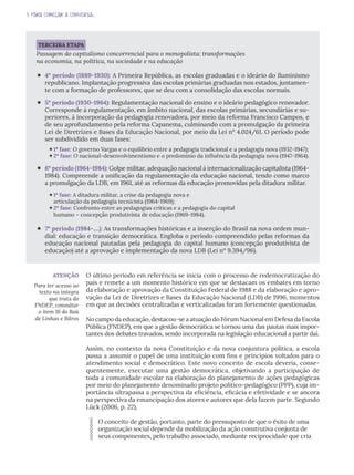 1. PARA COMEÇAR A CONVERSA...
TERCEIRA ETAPA
Passagem do capitalismo concorrencial para o monopolista: transformações
na economia, na política, na sociedade e na educação
‘ 4º período (1889-1930): A Primeira República, as escolas graduadas e o ideário do Iluminismo
republicano. Implantação progressiva das escolas primárias graduadas nos estados, juntamen-
te com a formação de professores, que se deu com a consolidação das escolas normais.
‘ 5º período (1930-1964): Regulamentação nacional do ensino e o ideário pedagógico renovador.
Corresponde à regulamentação, em âmbito nacional, das escolas primárias, secundárias e su-
periores, à incorporação da pedagogia renovadora, por meio da reforma Francisco Campos, e
de seu aprofundamento pela reforma Capanema, culminando com a promulgação da primeira
Lei de Diretrizes e Bases da Educação Nacional, por meio da Lei nº 4.024/61. O período pode
ser subdividido em duas fases:
1ª fase: O governo Vargas e o equilíbrio entre a pedagogia tradicional e a pedagogia nova (1932-1947);
2ª fase: O nacional-desenvolvimentismo e o predomínio da influência da pedagogia nova (1947-1964).
‘ 6º período (1964-1984): Golpe militar, adequação nacional à internacionalização capitalista (1964-
1984). Compreende a unificação da regulamentação da educação nacional, tendo como marco
a promulgação da LDB, em 1961, até as reformas da educação promovidas pela ditadura militar.
1ª fase: A ditadura militar, a crise da pedagogia nova e
articulação da pedagogia tecnicista (1964-1969);
2ª fase: Confronto entre as pedagogias críticas e a pedagogia do capital
humano – concepção produtivista de educação (1969-1984).
‘ 7º período (1984-....): As transformações históricas e a inserção do Brasil na nova ordem mun-
dial: educação e transição democrática. Engloba o período compreendido pelas reformas da
educação nacional pautadas pela pedagogia do capital humano (concepção produtivista de
educação) até a aprovação e implementação da nova LDB (Lei nº 9.394/96).
O último período em referência se inicia com o processo de redemocratização do
país e remete a um momento histórico em que se destacam os embates em torno
da elaboração e aprovação da Constituição Federal de 1988 e da elaboração e apro-
vação da Lei de Diretrizes e Bases da Educação Nacional (LDB) de 1996, momentos
em que as decisões centralizadas e verticalizadas foram fortemente questionadas.
No campo da educação, destacou-se a atuação do Fórum Nacional em Defesa da Escola
Pública (FNDEP), em que a gestão democrática se tornou uma das pautas mais impor-
tantes dos debates travados, sendo incorporada na legislação educacional a partir daí.
Assim, no contexto da nova Constituição e da nova conjuntura política, a escola
passa a assumir o papel de uma instituição com fins e princípios voltados para o
atendimento social e democrático. Este novo conceito de escola deveria, conse-
quentemente, executar uma gestão democrática, objetivando a participação de
toda a comunidade escolar na elaboração do planejamento de ações pedagógicas
por meio do planejamento denominado projeto político-pedagógico (PPP), cuja im-
portância ultrapassa a perspectiva da eficiência, eficácia e efetividade e se ancora
na perspectiva da emancipação dos atores e autores que dela fazem parte. Segundo
Lück (2006, p. 22),
O conceito de gestão, portanto, parte do pressuposto de que o êxito de uma
organização social depende da mobilização da ação construtiva conjunta de
seus componentes, pelo trabalho associado, mediante reciprocidade que cria
ATENÇÃO
Para ter acesso ao
texto na íntegra
que trata do
FNDEP, consultar
o item 16 do Baú
de Linhas e Bilros
 