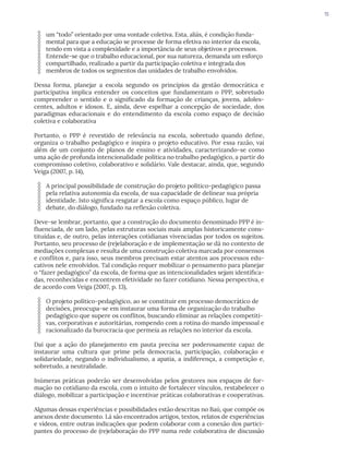 15
um “todo” orientado por uma vontade coletiva. Esta, aliás, é condição funda-
mental para que a educação se processe de forma efetiva no interior da escola,
tendo em vista a complexidade e a importância de seus objetivos e processos.
Entende-se que o trabalho educacional, por sua natureza, demanda um esforço
compartilhado, realizado a partir da participação coletiva e integrada dos
membros de todos os segmentos das unidades de trabalho envolvidos.
Dessa forma, planejar a escola segundo os princípios da gestão democrática e
participativa implica entender os conceitos que fundamentam o PPP, sobretudo
compreender o sentido e o significado da formação de crianças, jovens, adoles-
centes, adultos e idosos. E, ainda, deve espelhar a concepção de sociedade, dos
paradigmas educacionais e do entendimento da escola como espaço de decisão
coletiva e colaborativa
Portanto, o PPP é revestido de relevância na escola, sobretudo quando define,
organiza o trabalho pedagógico e inspira o projeto educativo. Por essa razão, vai
além de um conjunto de planos de ensino e atividades, caracterizando-se como
uma ação de profunda intencionalidade política no trabalho pedagógico, a partir do
compromisso coletivo, colaborativo e solidário. Vale destacar, ainda, que, segundo
Veiga (2007, p. 14),
A principal possibilidade de construção do projeto político-pedagógico passa
pela relativa autonomia da escola, de sua capacidade de delinear sua própria
identidade. Isto significa resgatar a escola como espaço público, lugar de
debate, do diálogo, fundado na reflexão coletiva.
Deve-se lembrar, portanto, que a construção do documento denominado PPP é in-
fluenciada, de um lado, pelas estruturas sociais mais amplas historicamente cons-
tituídas e, de outro, pelas interações cotidianas vivenciadas por todos os sujeitos.
Portanto, seu processo de (re)elaboração e de implementação se dá no contexto de
mediações complexas e resulta de uma construção coletiva marcada por consensos
e conflitos e, para isso, seus membros precisam estar atentos aos processos edu-
cativos nele envolvidos. Tal condição requer mobilizar o pensamento para planejar
o “fazer pedagógico” da escola, de forma que as intencionalidades sejam identifica-
das, reconhecidas e encontrem efetividade no fazer cotidiano. Nessa perspectiva, e
de acordo com Veiga (2007, p. 13),
O projeto político-pedagógico, ao se constituir em processo democrático de
decisões, preocupa-se em instaurar uma forma de organização do trabalho
pedagógico que supere os conflitos, buscando eliminar as relações competiti-
vas, corporativas e autoritárias, rompendo com a rotina do mando impessoal e
racionalizado da burocracia que permeia as relações no interior da escola.
Daí que a ação do planejamento em pauta precisa ser poderosamente capaz de
instaurar uma cultura que prime pela democracia, participação, colaboração e
solidariedade, negando o individualismo, a apatia, a indiferença, a competição e,
sobretudo, a neutralidade.
Inúmeras práticas poderão ser desenvolvidas pelos gestores nos espaços de for-
mação no cotidiano da escola, com o intuito de fortalecer vínculos, restabelecer o
diálogo, mobilizar a participação e incentivar práticas colaborativas e cooperativas.
Algumas dessas experiências e possibilidades estão descritas no Baú, que compõe os
anexos deste documento. Lá são encontrados artigos, textos, relatos de experiências
e vídeos, entre outras indicações que podem colaborar com a conexão dos partici-
pantes do processo de (re)elaboração do PPP numa rede colaborativa de discussão
 