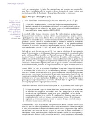 1. PARA COMEÇAR A CONVERSA...
sobre as experiências e vivências diversas e exitosas que precisam ser compartilha-
das. Que a caminhada coletiva permita o desenvolvimento da busca curiosa sem,
contudo, descuidar da “boniteza” e da alegria que humaniza os processos.
1.1.2 O olhar para o futuro (Para quê?)
A Lei de Diretrizes e Bases da Educação Nacional determina, no art. 2°, que:
A educação, dever da família e do Estado, inspirada nos princípios de li-
berdade e nos ideais de solidariedade humana, tem por finalidade o pleno
desenvolvimento do educando, seu preparo para o exercício da cidadania e
sua qualificação para o trabalho. (BRASIL, 1996)
É possível, então, afirmar esta como a maior das razões do (para quê) pensar, ela-
borar, executar, monitorar e avaliar, coletiva e continuamente, o projeto político-
-pedagógico de uma escola. Diante disso, será necessário zelar pela preparação
cultural dos estudantes para a compreensão do mundo, contribuir com a formação
política e cidadã, visando o reconhecimento de direitos e deveres e, sobretudo,
contribuir para o desenvolvimento integral da pessoa. Ou seja, prioritariamente,
são essas as finalidades a serem perseguidas pelos autores e atores do processo no
movimento da tecitura do PPP em cada rede e instituição de ensino.
Defende-se, neste documento, que o PPP é um recurso prioritário de planejamento,
capaz de implementar as atividades escolares que responderão às inovações trazidas
pelas políticas públicas contidas nos Planos Decenais de Educação, a exemplo do
novo currículo, e, para além disso, um documento de caráter político, alinhado em
rede e com a rede (comunidade escolar e comunidade extraescolar na qual a escola
está inserida). Essa concepção deve apresentar uma tecitura que corresponda aos
anseios da comunidade, expressos em cada etapa do trabalho, conforme demons-
tram as experiências já tecidas ao longo da caminhada de alguns municípios baianos.
Assim, tendo em vista as principais finalidades da escola e, consequentemente,
a necessidade de pensar sobre a intencionalidade política e pedagógica imbuída
nos processos de gestão, pensou-se na organização deste material não como algo
pronto, mas como um recurso possível de consulta e orientação. Aqui o leitor vai
encontrar conceitos fundamentais que alicerçam o pensar coletivo das redes e
instituições no processo de tecitura do PPP (aspectos teórico-metodológicos), os
pressupostos legais nos âmbitos nacional e estadual, além da legislação no âmbito
municipal (aspectos da legislação educacional).
Sobre essa temática, recorre-se a Gadotti (1994, p. 579), quando o autor afirma que:
todo projeto supõe rupturas com o presente e promessas para o futuro. Proje-
tar significa tentar quebrar um estado confortável para arriscar-se, atravessar
um período de instabilidade e buscar uma nova estabilidade em função da
promessa que cada projeto contém de estado melhor do que o presente. Um
projeto educativo pode ser tomado como promessa frente a determinadas
rupturas. As promessas tornam visíveis os campos de ação possível, compro-
metendo seus atores e autores [...].
Nesse sentido, a ação de planejar o PPP provoca nos atores e autores envolvidos a
saída da zona de conforto para a busca de um novo movimento e uma nova direção.
É uma ação intencional, com um sentido explícito e um compromisso que precisa
ser definido coletivamente. Por ser projeto, é carregado de intencionalidades es-
pecíficas e reúne propostas concretas para serem executadas durante um deter-
minado período. Por ser político, envolve sentido e compromisso com a formação
“[...] em breve, na
penumbra trazida
pelas nuvens,
escolhia um fio de
prata, que em pontos
longos rebordava
sobre o tecido. Leve,
a chuva vinha
cumprimentá-la
à janela.”
COLASANTI, 2004
 