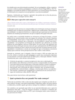 17
do cidadão para uma determinada sociedade. Por ser pedagógico, define, organiza,
executa e avalia as práticas pedagógicas, conforme orienta Veiga (1996, p. 13): “Pe-
dagógico, no sentido de definir as ações educativas e as características necessárias
às instituições de cumprirem seus propósitos e sua intencionalidade”.
Sigamos... lembrando que “ensinar e aprender não podem dar-se fora da procura,
fora da boniteza e da alegria” (Freire, 1997).
1.1.3 O olhar para o agora (Por onde começar?)
“Mas se durante muitos dias o vento e o frio brigavam com as folhas e espantavam os pássaros,
bastava a moça tecer com seus belos fios dourados para que o sol voltasse a acalmar a natureza.”
COLASANTI, 2004
A educação escolar precisa ser compreendida como instituição social que emerge da
mediação entre os aspectos estruturais e objetivos que condicionam a vida social em
sua totalidade e os aspectos históricos e conjunturais que expressam um movimento
dinâmico de mudanças permanentes, em que os sujeitos têm papel relevante.
No modo como a sociedade brasileira se estruturou ao longo do tempo, a escola
pública foi se caracterizando como um espaço de exclusão e de reforço à injustiça
e à desigualdade. Trazer para a “roda de fiar” esse fato pode parecer repetitivo, mas
aqui se pretende destacar que a educação é um ato político e possui uma inten-
cionalidade e um propósito na formação de estudantes que adentram as escolas
públicas da nossa gigante, diversa e linda Bahia. Por essa razão, não podemos nos
distanciar dessa convicção nem da certeza de que o planejamento do PPP demanda
importância máxima no fazer coletivo da escola, para que se possa enfrentar as de-
sigualdades e transformar a escola em um lugar em que os estudantes encontrem
espaço para construir novas perspectivas de vida e sobre a vida coletiva.
Entende-se, portanto, que é chegada a hora de tomar o PPP nas mãos para, de
fio a fio, refazer a tecitura da ação pedagógica a partir das orientações expressas
no Documento Curricular Referencial da Bahia para a Educação Infantil e Ensino
Fundamental, pois, como afirma o documento,
O direito de aprender e construir projetos de vida com a valorização da
diversidade e dos diferentes contextos sociais é compreendido no Documento
Curricular Referencial da Bahia para a Educação Infantil e Ensino Fundamen-
tal como a premissa que orienta todos os processos inerentes ao contexto
educacional, sem a pretensão de indicar caminhos, mas, ao mesmo tempo,
possibilitando a interatividade, o diálogo, a interlocução efetiva e as experiên-
cias exitosas, caminhos que ressignificam a existência de um currículo vivo e
capaz de transformar vidas. (BAHIA, 2019, p.8)
Mas, para iniciar essa tecitura, cabe questionar:
? Qual o primeiro fio a ser puxado? Por onde começar?
Vários são os caminhos. Cabe a cada uma das equipes que compõem as redes de en-
sino conhecê-los para, com maior propriedade e segurança, poder, de forma coletiva
e colaborativa, escolher aquele que mais se adequar às condições e realidades locais.
Um caminho a ser apontado aqui refere-se ao material elaborado com o apoio do
Movimento Pela Base – Guia de Gestores Escolares. O material é composto por
elementos que não podem faltar no PPP e por orientações sobre como conduzir o
seu processo de revisão.
ATENÇÃO
Para ter acesso
aos relatos de
experiências exitosas
sobre o processo de
(re)elaboração do
projeto político-
pedagógico da escola,
consultar os itens
13 e 23 do Baú de
Linhas e Bilros
 