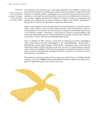 1. PARA COMEÇAR A CONVERSA...
Para finalizar, vale destacar que a educação, segundo Freire (1996), é sempre uma
forma de intervenção no mundo, para mudá-lo ou para mantê-lo como está. Nessa
direção, se o projeto político-pedagógico for construído numa perspectiva eman-
cipatória, a educação desenvolvida pela escola tem de contribuir para recuperar a
voz perdida, negada, silenciada da mulher, do negro, do índio, do camponês, das
pessoas com deficiência, da classe excluída, recuperar sua história, questionar o
porquê de seu silêncio, da submissão e opressão vivenciadas.
Assim, se a intenção for uma educação que vise à transformação, é necessário ques-
tionar essas relações, não as aceitar como naturais, como insuperáveis, como se
nada tivessem a ver conosco. Se os educandos e a própria comunidade não tiverem
a sua história contada, valorizada, e suas práticas culturais compreendidas, eles
terão mais dificuldade para se compreenderem no mundo, valorizar seus saberes,
sua cultura, e terem referências de identificação social.
Este é o desafio do PPP: orientar o processo de mudança na prática pedagógica
como instrumento teórico-metodológico a ser disponibilizado, reconstruído e
utilizado por aqueles que desejam, efetivamente, a mudança, pois é praticamente
impossível mudar a prática da sala de aula sem vinculá-la a uma proposta conjunta,
a uma leitura da realidade, à filosofia educacional, às concepções de pessoa, socie-
dade, currículo, planejamento, disciplina, direitos e deveres, a um leque de ações,
intervenções e interações.
Na sequência, avança-se nessa tecitura, para que a arte de tecer o cotidiano ganhe
sentido e, fio a fio, a VIDA na/da escola pública da Bahia reafirme seu lugar carre-
gado de significados para quem nela se encontra.
ATENÇÃO
Para ter acesso ao
Guia de Gestores
Escolares, consultar
o item 29 do Baú
de Linhas e Bilros
 