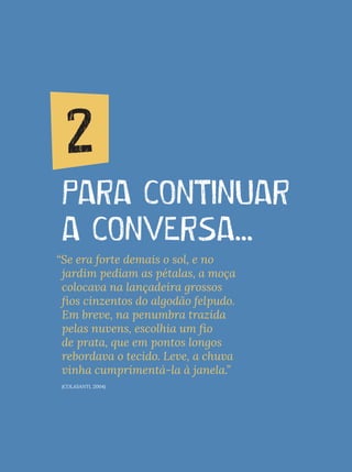 2. PARA CONTINUAR A CONVERSA...
PARA CONTINUAR
A CONVERSA...
2
“Se era forte demais o sol, e no
jardim pediam as pétalas, a moça
colocava na lançadeira grossos
fios cinzentos do algodão felpudo.
Em breve, na penumbra trazida
pelas nuvens, escolhia um fio
de prata, que em pontos longos
rebordava o tecido. Leve, a chuva
vinha cumprimentá-la à janela.”
(COLASANTI, 2004)
 
