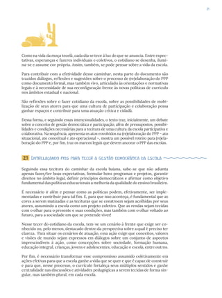 21
Como na vida da moça tecelã, cada dia se tece à luz do que se anuncia. Entre expec-
tativas, esperanças e fazeres individuais e coletivos, o cotidiano se desenha, ilumi-
na-se e assume cor própria. Assim, também, se pode pensar sobre a vida da escola.
Para contribuir com a efetividade desse caminhar, nesta parte do documento são
trazidos diálogos, reflexões e sugestões sobre o processo de (re)elaboração do PPP
como documento formal, mas também vivo, articulado às orientações e normativas
legais e à necessidade de sua reconfiguração frente às novas políticas de currículo
nos âmbitos estadual e nacional.
São reflexões sobre o fazer cotidiano da escola, sobre as possibilidades de mobi-
lização de seus atores para que uma cultura de participação e colaboração possa
ganhar espaços e contribuir para uma atuação crítica e cidadã.
Dessa forma, e seguindo essas intencionalidades, o texto traz, inicialmente, um debate
sobre o conceito de gestão democrática e participação, além de pressupostos, possibi-
lidades e condições necessárias para a tecitura de uma cultura da escola participativa e
colaborativa. Na sequência, apresenta os atos envolvidos na (re)elaboração do PPP – ato
situacional, ato conceitual e ato operacional –, mostra um possível roteiro para (re)ela-
boração do PPP e, por fim, traz os marcos legais que devem ancorar o PPP das escolas.
2.1 Entrelaçando fios para tecer a gestão democrática da escola
Seguindo essa tecitura do caminhar da escola baiana, sabe-se que não adianta
apenas fazer/ter boas expectativas, formular bons programas e projetos, garantir
direitos no âmbito legal, definir princípios democráticos e afirmar como objetivo
fundamental das políticas educacionais a melhoria da qualidade do ensino brasileiro.
É necessário ir além e pensar como as políticas podem, efetivamente, ser imple-
mentadas e contribuir para tal fim. E, para que isso aconteça, é fundamental que as
cores a serem matizadas e as tecituras que se constroem sejam acolhidas por seus
atores, assumindo a escola como um projeto coletivo. Que as rendas sejam tecidas
com o olhar para o presente e suas condições, mas também com o olhar voltado ao
futuro, para a sociedade em que se pretende viver!
Nesse tecer do cotidiano da escola, tem-se um cenário à frente que exige ser co-
nhecido ou, pelo menos, destacado dentro da perspectiva sobre a qual é preciso ter
clareza. Para situar os cenários de atuação, essa ação exige que conceitos, valores
e visões de mundo sejam expressos em diálogos sobre um conjunto de aspectos
imprescindíveis à ação, como concepções sobre sociedade, formação humana,
educação integral, crianças, jovens e adolescentes, educação e escola, entre outros.
Por fim, é necessário transformar esse compromisso assumido coletivamente em
ações efetivas para que a escola ganhe a vida que se quer e que é capaz de construir
e para que, nesse processo, o currículo fortaleça seus múltiplos sentidos e ganhe
centralidade nas discussões e atividades pedagógicas a serem tecidas de forma sin-
gular, mas também plural, em cada escola.
 