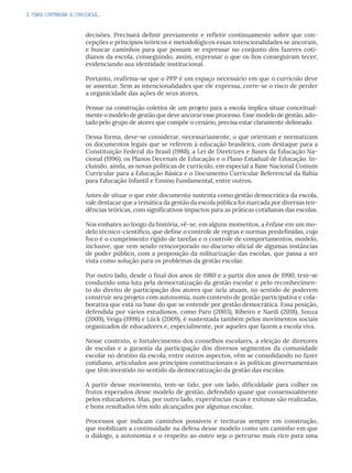 2. PARA CONTINUAR A CONVERSA...
decisões. Precisará definir previamente e refletir continuamente sobre que con-
cepções e princípios teóricos e metodológicos essas intencionalidades se ancoram,
e buscar caminhos para que possam se expressar no conjunto dos fazeres coti-
dianos da escola, conseguindo, assim, expressar o que os fios conseguiram tecer,
evidenciando sua identidade institucional.
Portanto, reafirma-se que o PPP é um espaço necessário em que o currículo deve
se assentar. Sem as intencionalidades que ele expressa, corre-se o risco de perder
a organicidade das ações de seus atores.
Pensar na construção coletiva de um projeto para a escola implica situar conceitual-
mente o modelo de gestão que deve ancorar esse processo. Esse modelo de gestão, ado-
tado pelo grupo de atores que compõe o cenário, precisa estar claramente delineado.
Dessa forma, deve-se considerar, necessariamente, o que orientam e normatizam
os documentos legais que se referem à educação brasileira, com destaque para a
Constituição Federal do Brasil (1988), a Lei de Diretrizes e Bases da Educação Na-
cional (1996), os Planos Decenais de Educação e o Plano Estadual de Educação. In-
cluindo, ainda, as novas políticas de currículo, em especial a Base Nacional Comum
Curricular para a Educação Básica e o Documento Curricular Referencial da Bahia
para Educação Infantil e Ensino Fundamental, entre outros.
Antes de situar o que este documento sustenta como gestão democrática da escola,
vale destacar que a temática da gestão da escola pública foi marcada por diversas ten-
dências teóricas, com significativos impactos para as práticas cotidianas das escolas.
Nos embates ao longo da história, vê-se, em alguns momentos, a ênfase em um mo-
delo técnico-científico, que define o controle de regras e normas predefinidas, cujo
foco é o cumprimento rígido de tarefas e o controle de comportamentos, modelo,
inclusive, que vem sendo reincorporado no discurso oficial de algumas instâncias
de poder público, com a proposição da militarização das escolas, que passa a ser
vista como solução para os problemas da gestão escolar.
Por outro lado, desde o final dos anos de 1980 e a partir dos anos de 1990, tem-se
conduzido uma luta pela democratização da gestão escolar e pelo reconhecimen-
to do direito de participação dos atores que nela atuam, no sentido de poderem
construir seu projeto com autonomia, num contexto de gestão participativa e cola-
borativa que está na base do que se entende por gestão democrática. Essa posição,
defendida por vários estudiosos, como Paro (2003), Ribeiro e Nardi (2018), Souza
(2009), Veiga (1998) e Lück (2009), é sustentada também pelos movimentos sociais
organizados de educadores e, especialmente, por aqueles que fazem a escola viva.
Nesse contexto, o fortalecimento dos conselhos escolares, a eleição de diretores
de escolas e a garantia da participação dos diversos segmentos da comunidade
escolar no destino da escola, entre outros aspectos, vêm se consolidando no fazer
cotidiano, articulados aos princípios constitucionais e às políticas governamentais
que têm investido no sentido da democratização da gestão das escolas.
A partir desse movimento, tem-se tido, por um lado, dificuldade para colher os
frutos esperados desse modelo de gestão, defendido quase que consensualmente
pelos educadores. Mas, por outro lado, experiências ricas e exitosas são realizadas,
e bons resultados têm sido alcançados por algumas escolas.
Processos que indicam caminhos possíveis e tecituras sempre em construção,
que mobilizam a continuidade na defesa desse modelo como um caminho em que
o diálogo, a autonomia e o respeito ao outro seja o percurso mais rico para uma
 