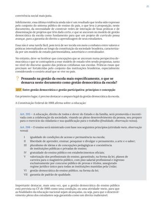 25
convivência social mais justa.
Infelizmente, essa última evidência ainda não é um resultado que tenha sido expresso
pelo conjunto do sistema público de ensino do país, o que leva à proposição, neste
documento, da necessidade de construir redes de interação de boas práticas e de
disseminação de projetos que têm dado certo, e que se ancoram no modelo de gestão
democrática da escola como fundamento para que um projeto de currículo possa
avançar, para a garantia do direito a aprendizagem de seus estudantes.
Essa não é uma tarefa fácil, pois terá de ser tecida em meio a embates entre valores e
práticas internalizados ao longo da constituição da sociedade brasileira, caracteriza-
da por um modelo de estado patrimonialista, autoritário e centralizador.
No entanto, deve-se lembrar que concepções que se ancoram numa perspectiva de-
mocrática e que se contrapõem a esse modelo de estado vêm sendo propostas, tanto
no nível do discurso quanto das práticas cotidianas nas escolas. Práticas essas que
precisam ser fortalecidas pelo conjunto das instituições brasileiras, especialmente
considerando o cenário atual que se vive no país.
? Pensando na gestão da escola mais especificamente, o que se
demarca neste documento como gestão democrática da escola?
2.1.1 Entre gestão democrática e gestão participativa: princípios e concepção
Em primeiro lugar, é preciso destacar o amparo legal da gestão democrática da escola.
A Constituição Federal de 1988 afirma sobre a educação:
Art. 205 – A educação, direito de todos e dever do Estado e da família, será promovida e incenti-
vada com a colaboração da sociedade, visando ao pleno desenvolvimento da pessoa, seu preparo
para o exercício da cidadania e sua qualificação para o trabalho (finalidade, observação nossa).
Art. 206 – O ensino será ministrado com base nos seguintes princípios (atividade meio, observação
nossa):
I igualdade de condições de acesso e permanência na escola;
II liberdade de aprender, ensinar, pesquisar e divulgar o pensamento, a arte e o saber;
III pluralismo de ideias e de concepções pedagógicas e coexistência
de instituições públicas e privadas de ensino;
IV gratuidade do ensino público em estabelecimentos oficiais;
V valorização dos profissionais do ensino, garantindo, na forma da lei, planos de
carreira para o magistério público, com piso salarial profissional e ingresso
exclusivamente por concurso público de provas e títulos, assegurado
regime jurídico único para todas as instituições mantidas pela União;
VI gestão democrática do ensino público, na forma da lei;
VII garantia de padrão de qualidade.
Importante destacar, mais uma vez, que a gestão democrática do ensino público
está prevista na CF de 1988 como uma condição, ou uma atividade-meio, para que
as finalidades da educação nacional sejam alcançadas, ou seja, para que o desenvol-
vimento pleno dos estudantes seja garantido como um direito inalienável.
 